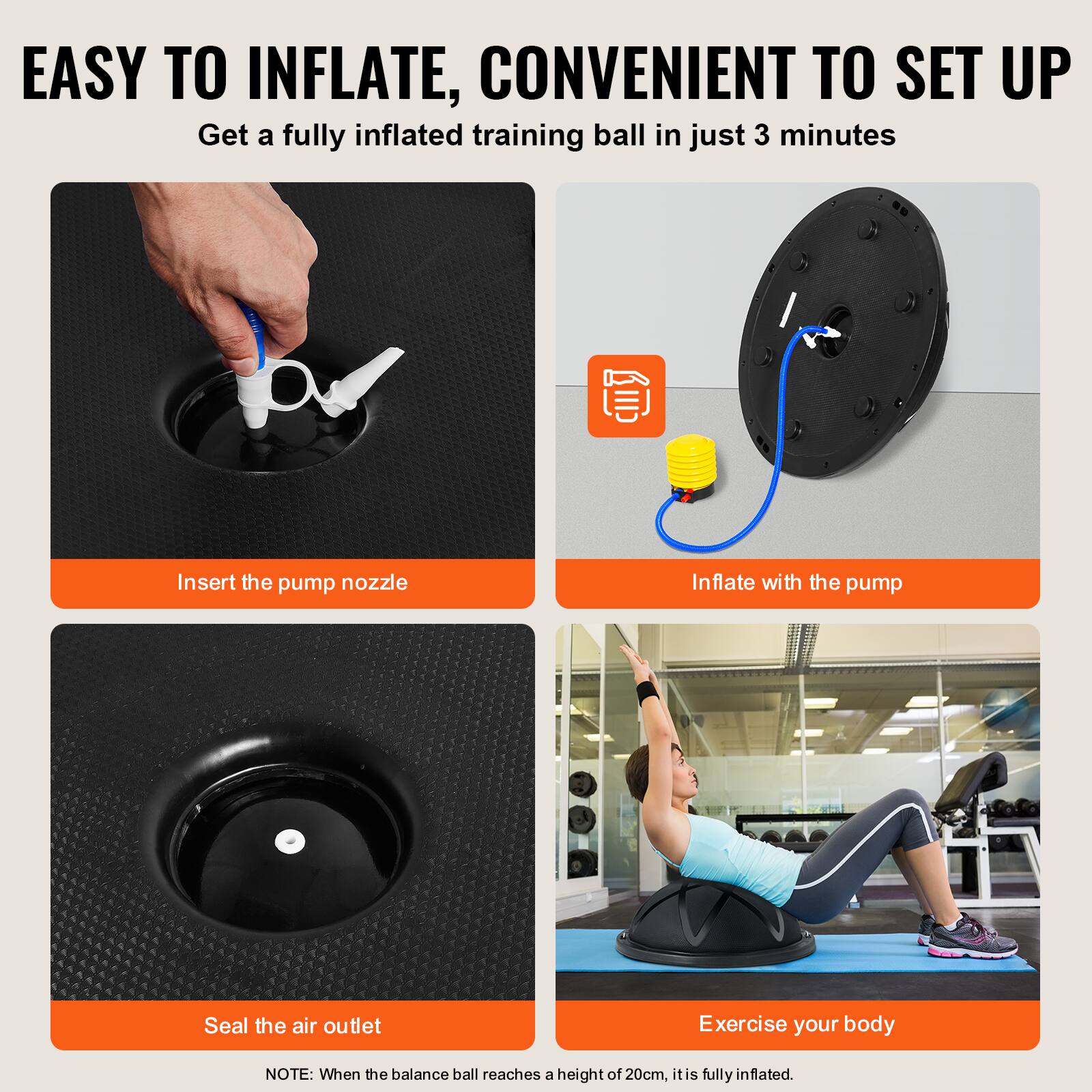EASY TO INFLATE, CONVENIENT TO SET UP

Get a fully inflated training ball in just 3 minutes

Insert the pump nozzle

Inflate with the pump

Seal the air outlet

Exercise your body

NOTE: When the balance ball reaches a height of 20cm, it is fully inflated.