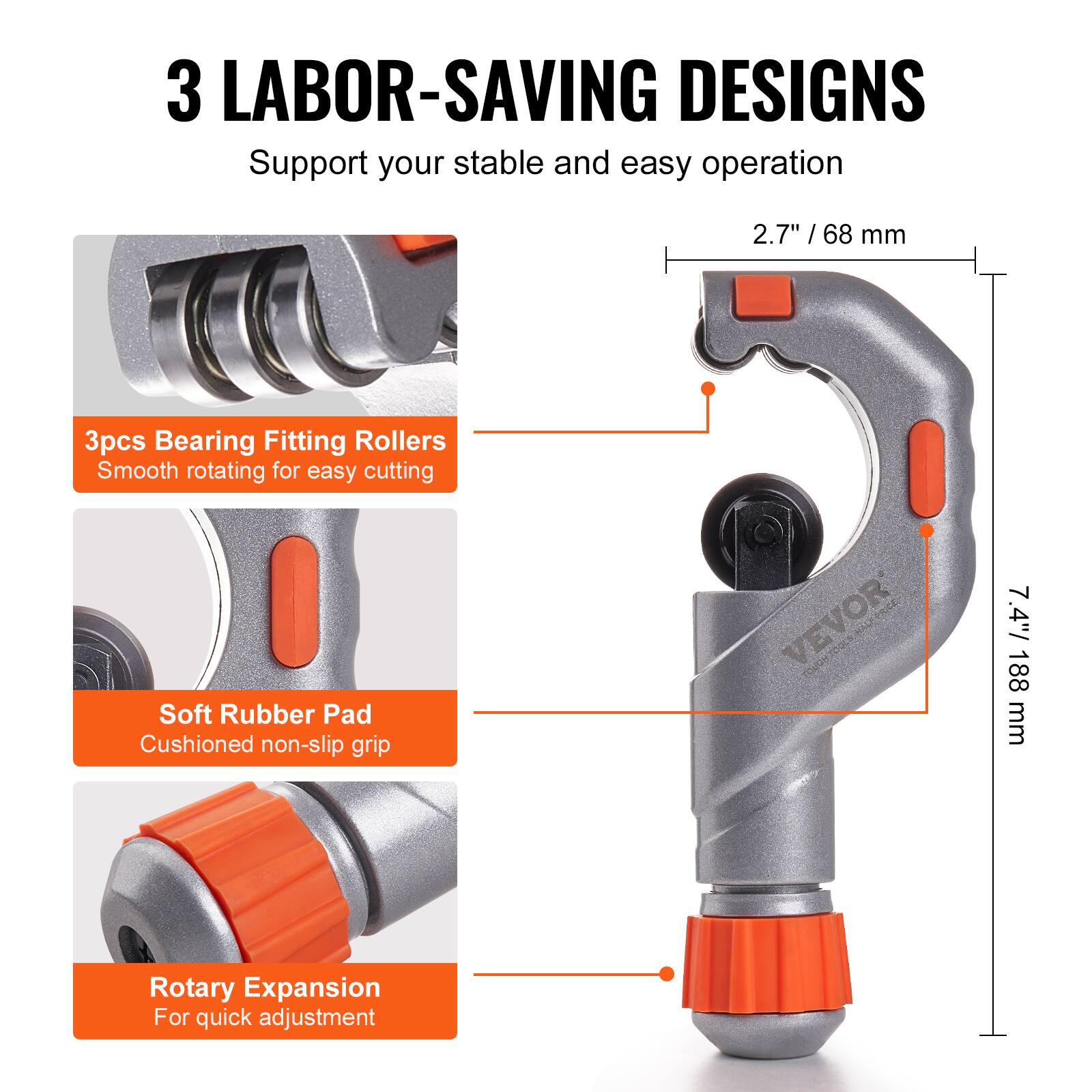 3 LABOR-SAVING DESIGNS  
Support your stable and easy operation

- 3pcs Bearing Fitting Rollers  
  Smooth rotating for easy cutting

- Soft Rubber Pad  
  Cushioned non-slip grip

- Rotary Expansion  
  For quick adjustment

2.7" / 68 mm  
7.4" / 188 mm