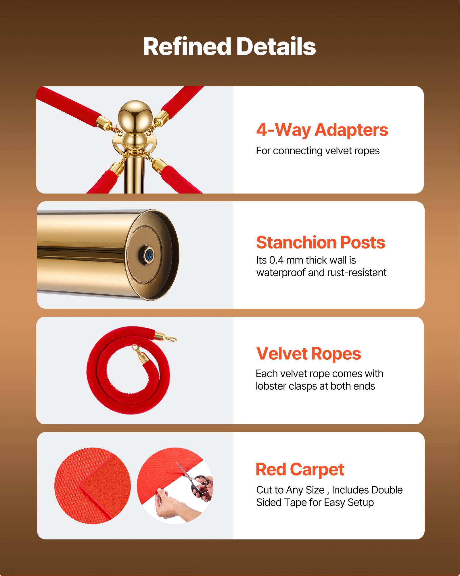 Refined Details

4-Way Adapters  
For connecting velvet ropes

Stanchion Posts  
Its 0.4 mm thick wall is waterproof and rust-resistant

Velvet Ropes  
Each velvet rope comes with lobster clasps at both ends

Red Carpet  
Cut to Any Size, Includes Double Sided Tape for Easy Setup