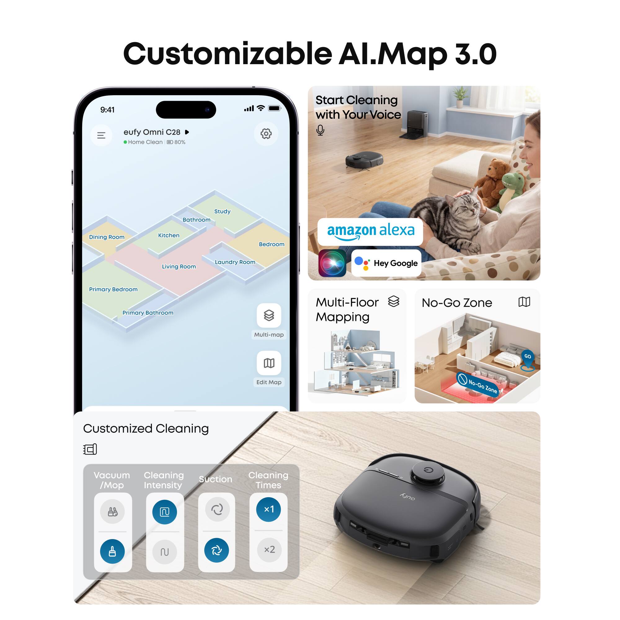 Customizable AI Map 3.0

Start Cleaning with Your Voice

eufy Omni C28 Home Clean

- Dining Room
- Study
- Bathroom
- Kitchen
- Primary Bedroom
- Living Room
- Laundry Room
- Primary Bathroom

Multi-Floor Mapping
No-Go Zone

Customized Cleaning

- Vacuum / Mop
- Cleaning Intensity
- Suction
- Cleaning Times (x1, x2)

Amazon Alexa
Hey Google