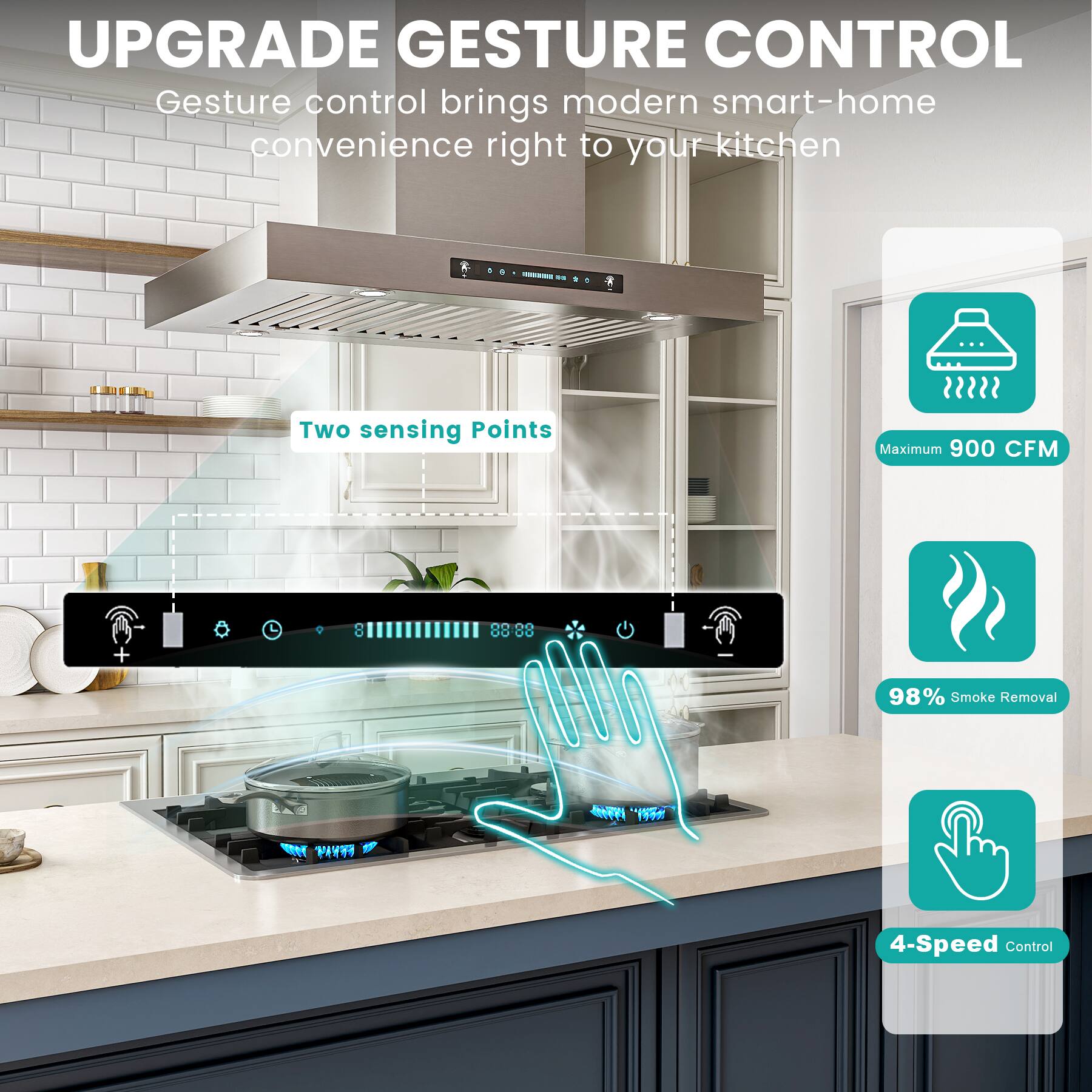 UPGRADE GESTURE CONTROL  
Gesture control brings modern smart-home convenience right to your kitchen  

- Two sensing Points  
- Maximum 900 CFM  
- 98% Smoke Removal  
- 4-Speed Control