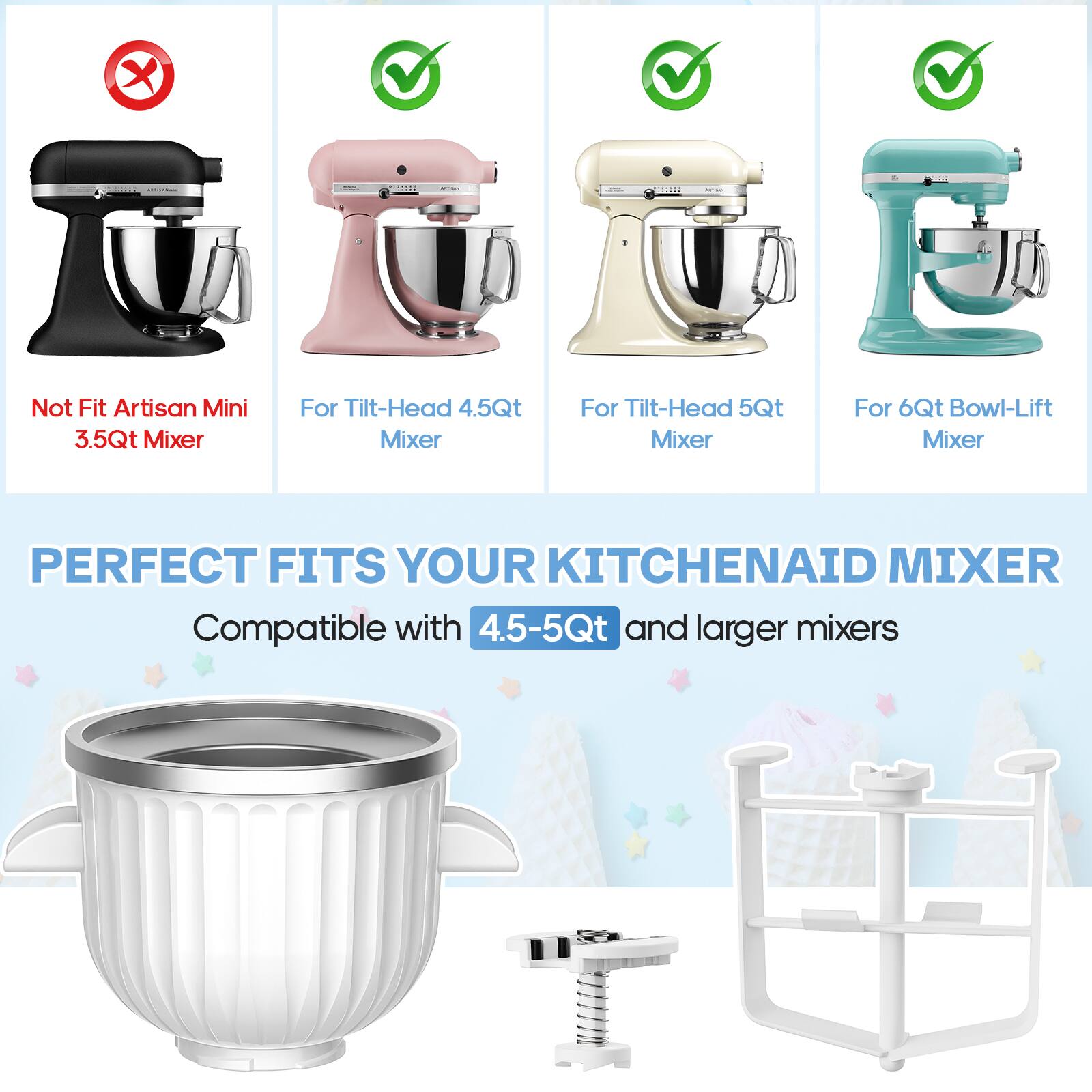 - Not Fit Artisan Mini 3.5Qt Mixer
- For Tilt-Head 4.5Qt Mixer
- For Tilt-Head 5Qt Mixer
- For 6Qt Bowl-Lift Mixer

PERFECT FITS YOUR KITCHENAID MIXER

Compatible with 4.5-5Qt and larger mixers