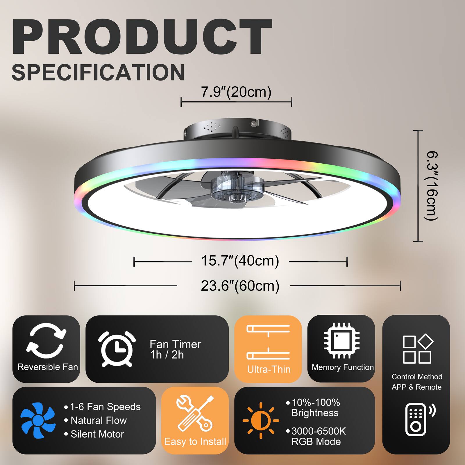 PRODUCT SPECIFICATION

- 7.9" (20cm)
- 15.7" (40cm)
- 23.6" (60cm)
- 6.3" (16cm)

Features:
- Reversible Fan
- Fan Timer: 1h / 2h
- Ultra-Thin
- Memory Function
- Control Method: APP & Remote
- 1-6 Fan Speeds
- Natural Flow
- Silent Motor
- Easy to Install
- 10%-100% Brightness
- 3000-6500K RGB Mode
