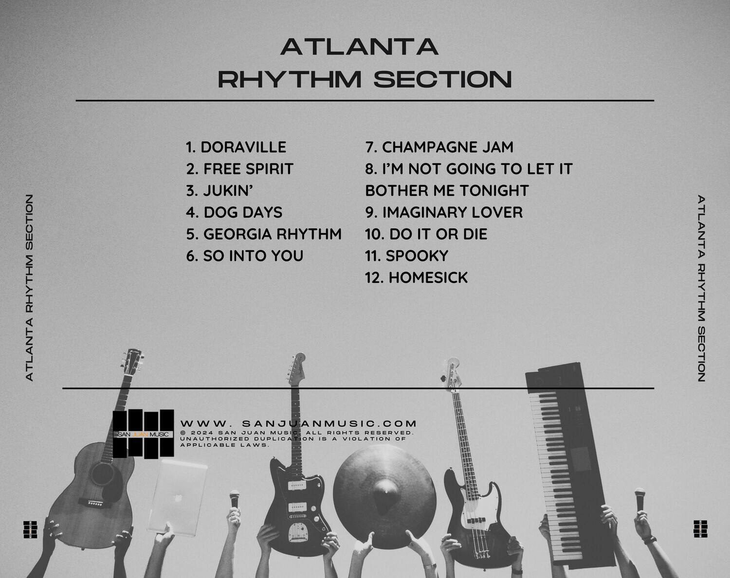 ATLANTA RHYTHM SECTION

1. DORAVILLE  
2. FREE SPIRIT  
3. JUKIN'  
4. DOG DAYS  
5. GEORGIA RHYTHM  
6. SO INTO YOU  
7. CHAMPAGNE JAM  
8. I'M NOT GOING TO LET IT BOTHER ME TONIGHT  
9. IMAGINARY LOVER  
10. DO IT OR DIE  
11. SPOOKY  
12. HOMESICK  

WWW.SANJUANMUSIC.COM  
© 2024 SAN JUAN MUSIC. ALL RIGHTS RESERVED. UNAUTHORIZED DUPLICATION IS A VIOLATION OF APPLICABLE LAWS.