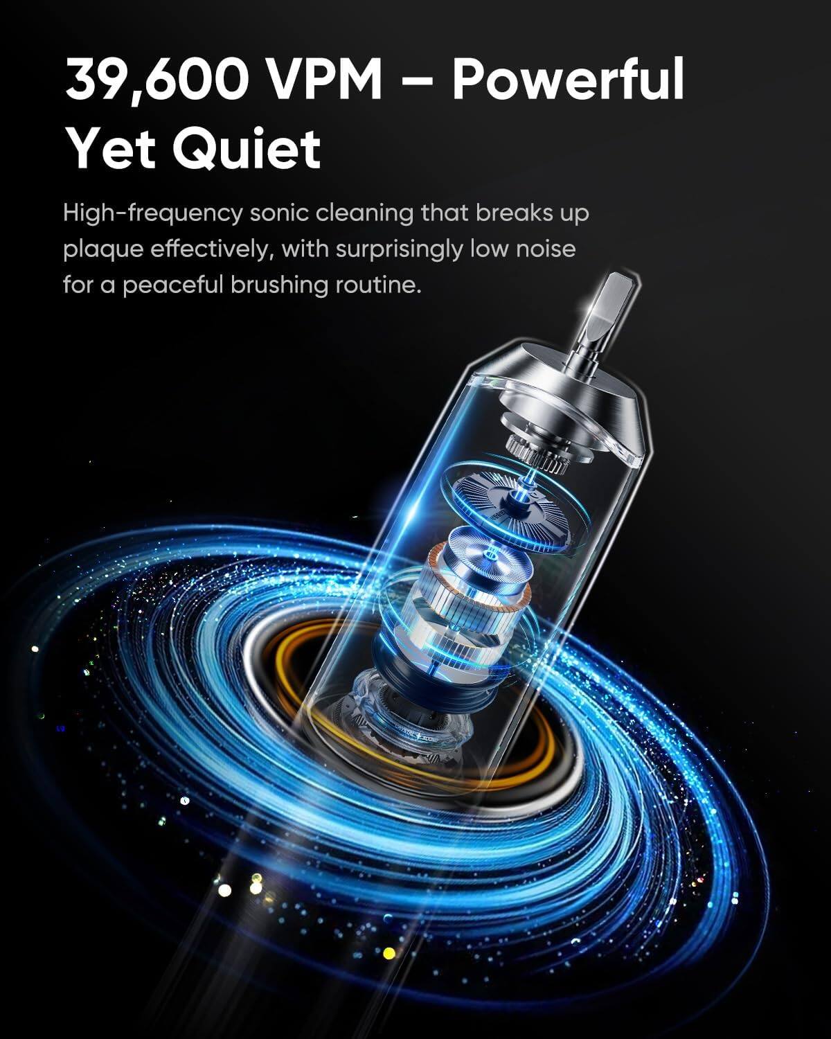 39,600 VPM – Powerful Yet Quiet

High-frequency sonic cleaning that breaks up plaque effectively, with surprisingly low noise for a peaceful brushing routine.