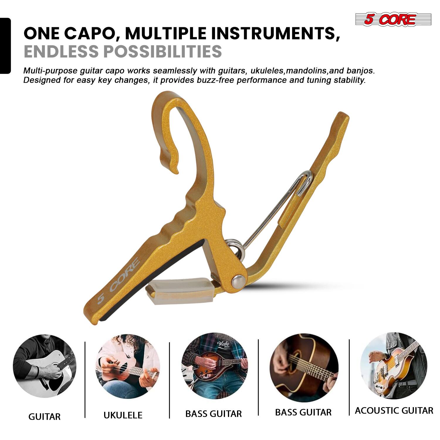 5 CORE ONE CAPO, MULTIPLE INSTRUMENTS, ENDLESS POSSIBILITIES

Multi-purpose guitar capo works seamlessly with guitars, ukuleles, mandolins, and banjos. Designed for easy key changes, it provides buzz-free performance and tuning stability.

CORE 5 Vol GUITAR UKULELE BASS GUITAR BASS GUITAR ACOUSTIC GUITAR