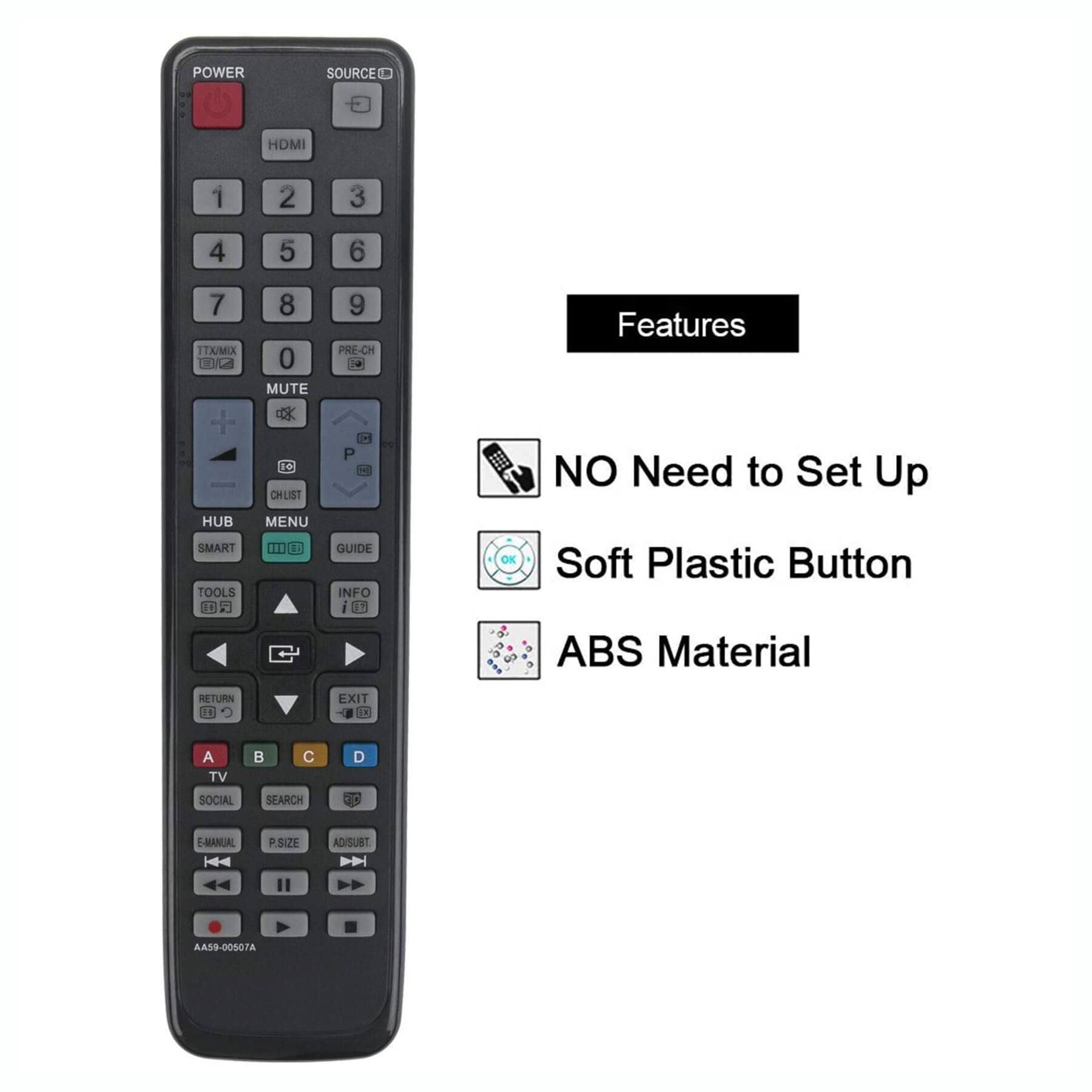 **POWER**  
SOURCE HDMI 1 2 3 4 5 6 7  
TTX/MIX UC + HUB  
SMART TOOLS 18 8 0  
MUTE d6 CHLIST MENU 11I 9 PRE-CH 7  
P GUIDE INFO i 11 OE  
Features  
NO Need to Set Up  
Soft Plastic Button  
ABS Material  
RETURN 14 EXIT  
A TV SOCIAL B  
SEARCH D EC  
E-MANUAL PSIZE AD/SUBT  
AA59-00507A