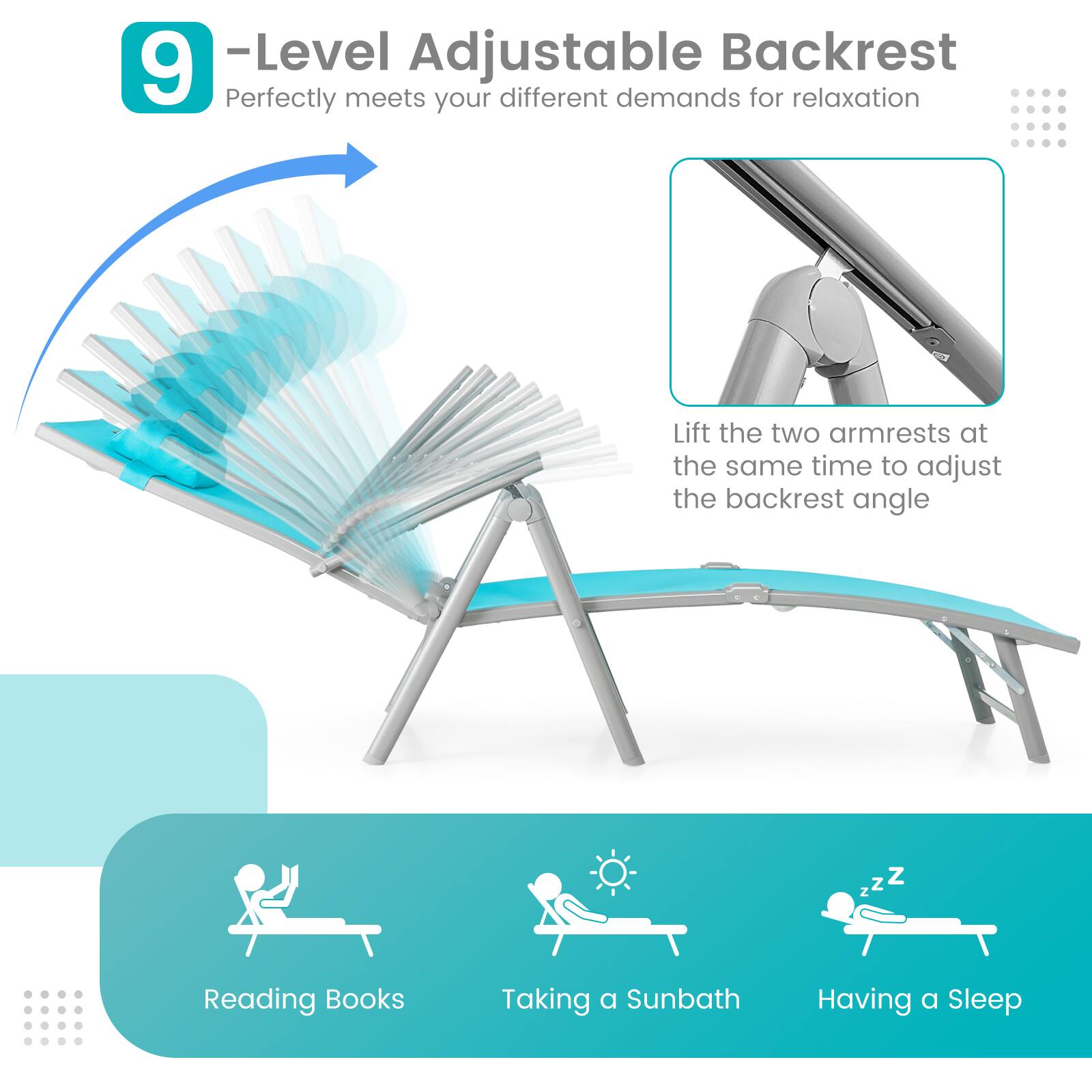 9 -Level Adjustable Backrest
Perfectly meets your different demands for relaxation
Lift the two armrests at the same time to adjust the backrest angle
Reading Books
Taking a Sunbath
Having a Sleep