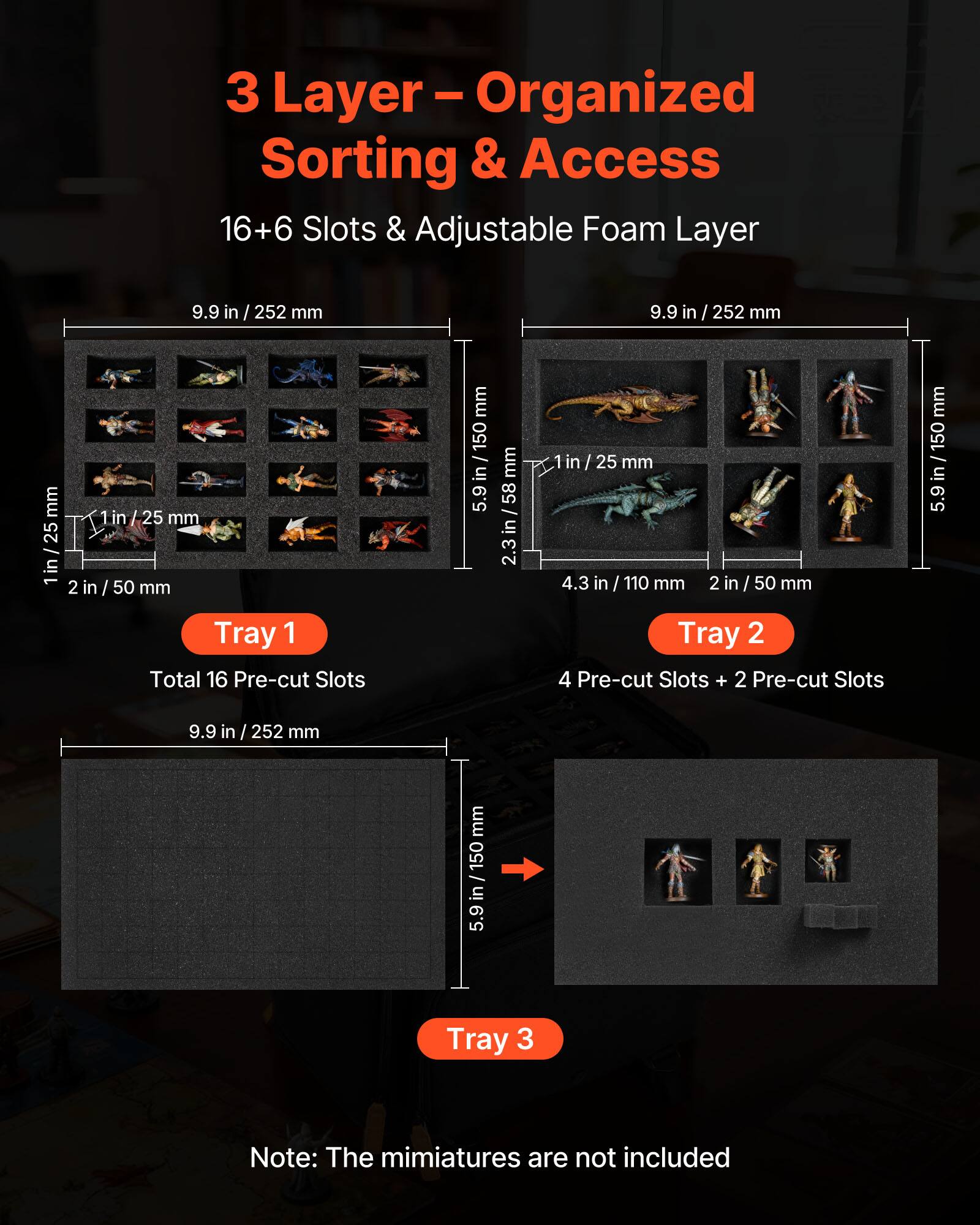 3 Layer - Organized Sorting & Access  
16+6 Slots & Adjustable Foam Layer  

Tray 1  
Total 16 Pre-cut Slots  
9.9 in / 252 mm  
1 in / 25 mm  
2 in / 50 mm  

Tray 2  
4 Pre-cut Slots + 2 Pre-cut Slots  
9.9 in / 252 mm  
1 in / 25 mm  
2.3 in / 58 mm  
4.3 in / 110 mm  
2 in / 50 mm  

Tray 3  

Note: The miniatures are not included
