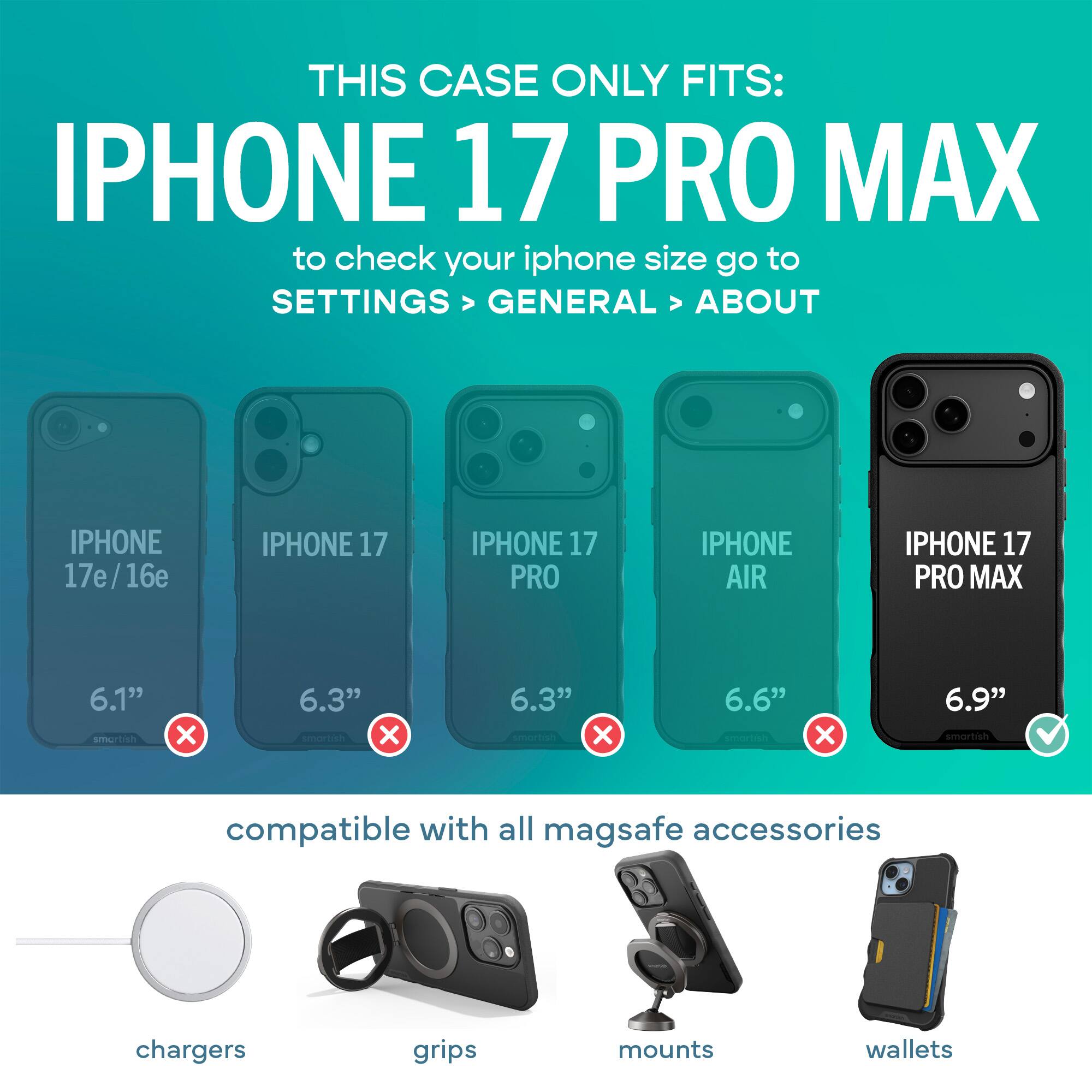 THIS CASE ONLY FITS: IPHONE 17 PRO MAX  
to check your iphone size go to SETTINGS > GENERAL > ABOUT

IPHONE 17e/16e  
IPHONE 17  
IPHONE 17 PRO  
IPHONE AIR  
IPHONE 17 PRO MAX

6.1" smartish X  
6.3" smartish X  
6.3" smartish X  
6.6" smartish X  
6.9" smartish ✓

compatible with all mag safe accessories

chargers  
grips  
mounts  
wallets