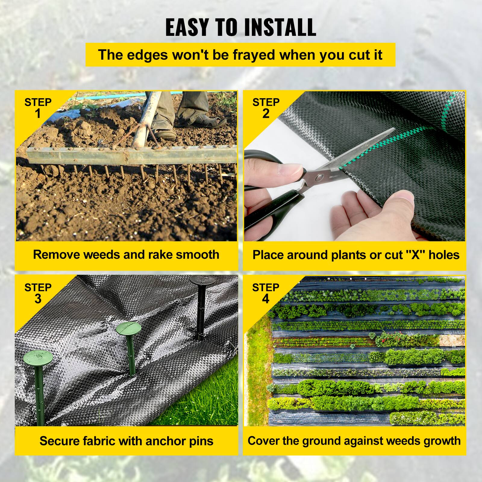 EASY TO INSTALL
The edges won't be frayed when you cut it

STEP 1
Remove weeds and rake smooth

STEP 2
Place around plants or cut "X" holes

STEP 3
Secure fabric with anchor pins

STEP 4
Cover the ground against weeds growth