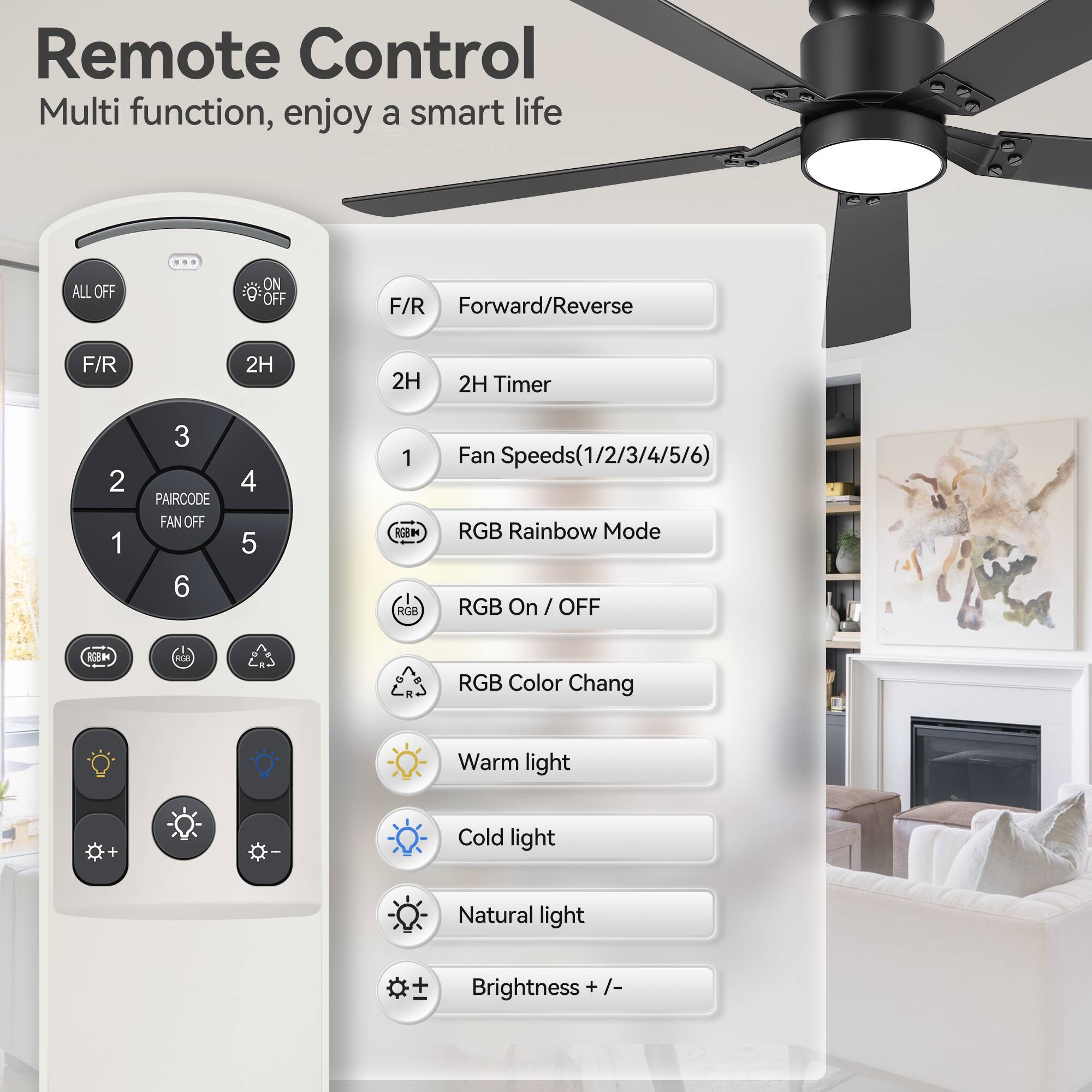 Remote Control  
Multi function, enjoy a smart life  

- ALL OFF  
- ON/OFF  
- F/R Forward/Reverse  
- 2H 2H Timer  
- PAIRCODE  
- FAN OFF  
- Fan Speeds (1/2/3/4/5/6)  
- RGB Rainbow Mode  
- RGB On / OFF  
- RGB Color Chang  
- Warm light  
- Cold light  
- Natural light  
- Brightness + / -