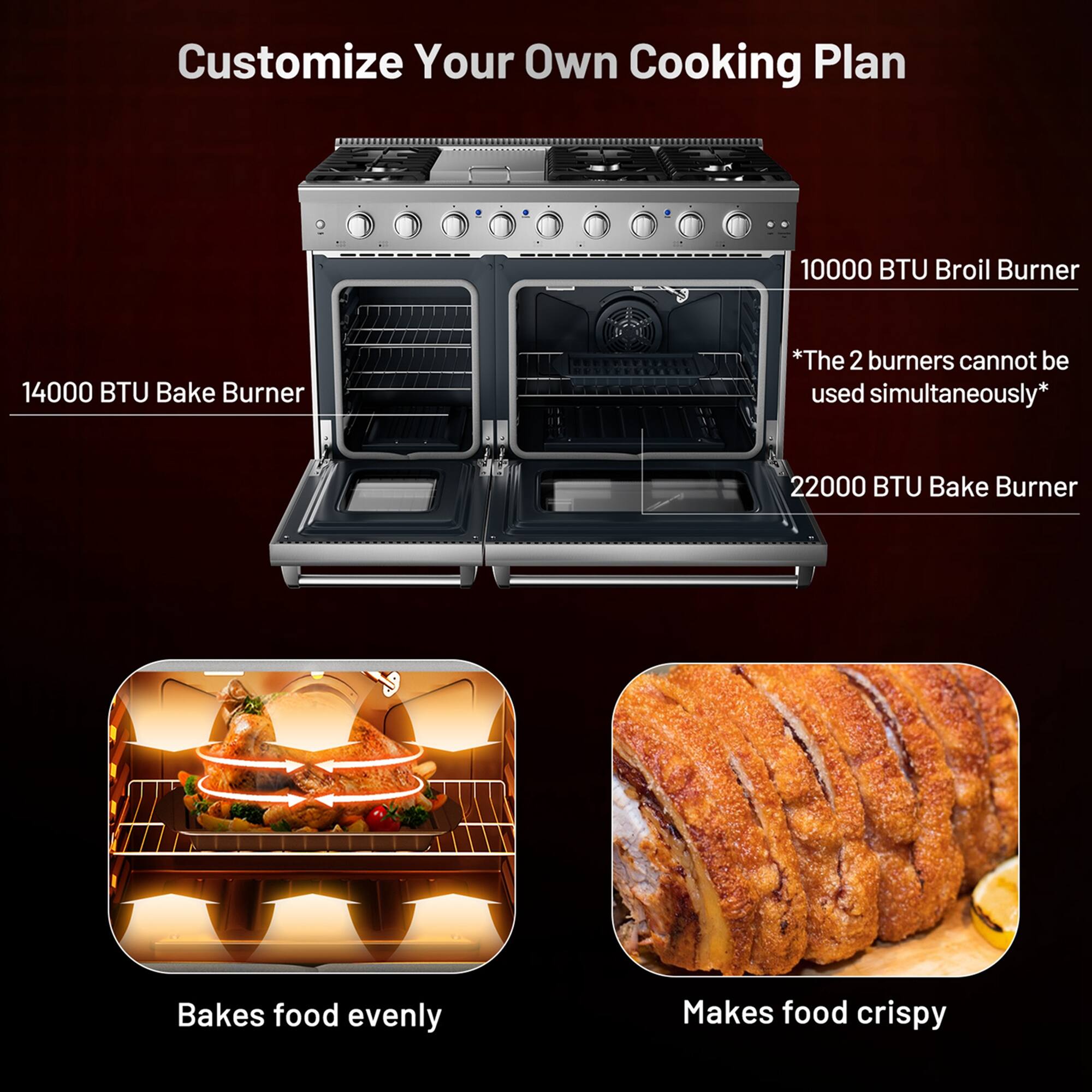 Customize Your Own Cooking Plan

14000 BTU Bake Burner

10000 BTU Broil Burner

22000 BTU Bake Burner

*The 2 burners cannot be used simultaneously*

Bakes food evenly

Makes food crispy