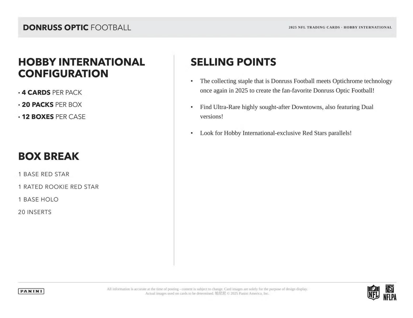DONRUSS OPTIC FOOTBALL  
2025 NFL TRADING CARDS • HOBBY INTERNATIONAL

HOBBY INTERNATIONAL CONFIGURATION  
- 4 CARDS PER PACK  
- 20 PACKS PER BOX  
- 12 BOXES PER CASE  

BOX BREAK  
- 1 BASE RED STAR  
- 1 RATED ROOKIE RED STAR  
- 1 BASE HOLO  
- 20 INSERTS  

SELLING POINTS  
- The collecting staple that is Donruss Football meets Optichrome technology once again in 2025 to create the fan-favorite Donruss Optic Football!  
- Find Ultra-Rare highly sought-after Downtowns, also featuring Dual versions!  
- Look for Hobby International-exclusive Red Stars parallels!  

All information is accurate at the time of posting - content is subject to change. Card images are solely for the purpose of design display. Actual images used on cards to be determined. © 2025 Panini America, Inc.  
NFL NFLPA