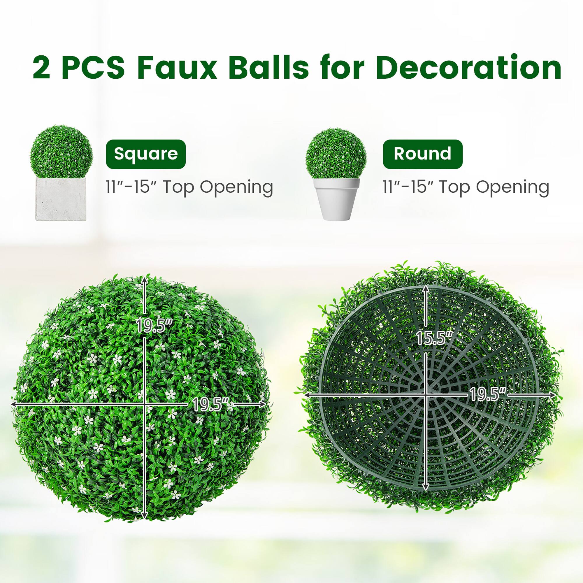 2 PCS Faux Balls for Decoration

Square  
11"–15" Top Opening

Round  
11"–15" Top Opening

19.5"  
19.5"  
15.5"  
19.5"