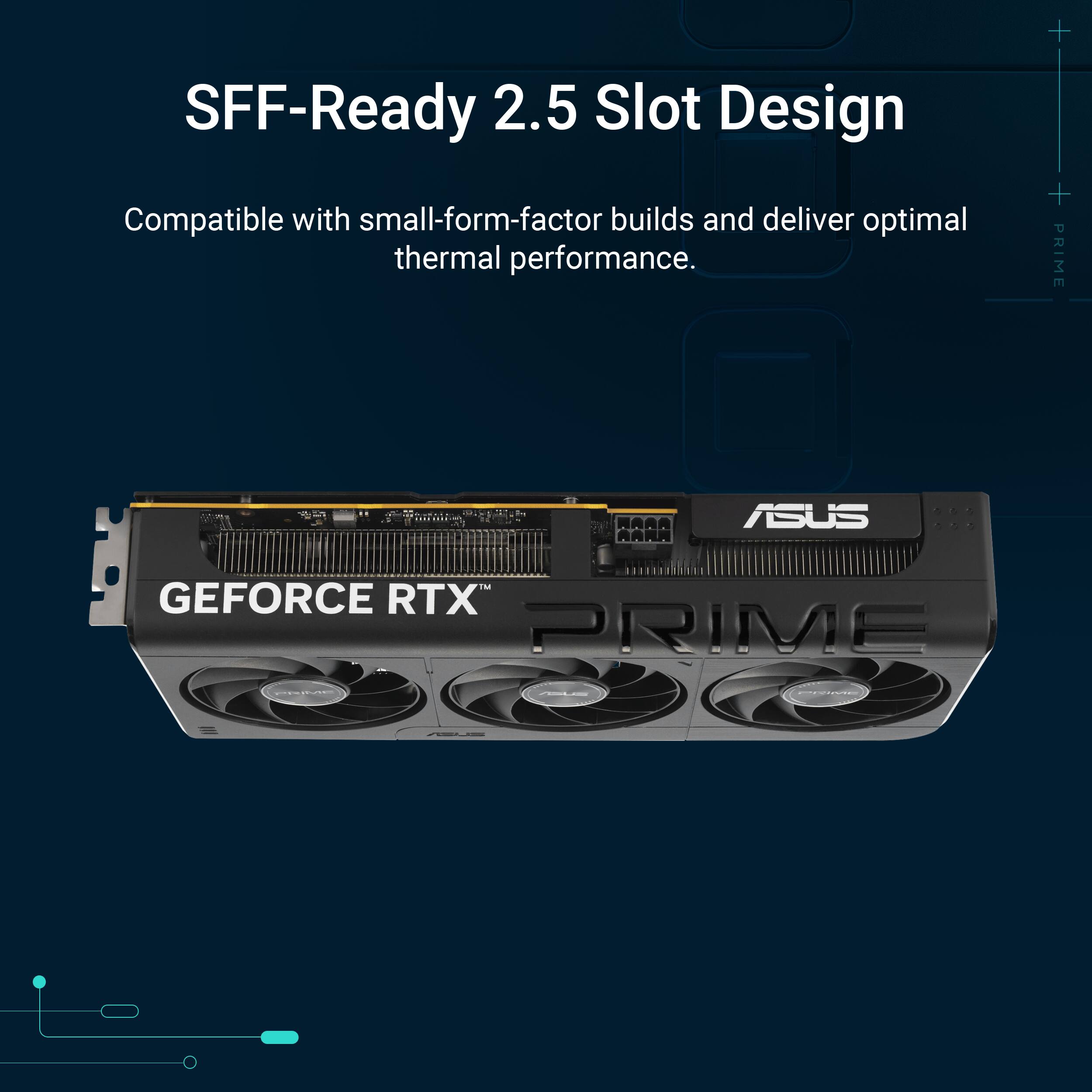 SFF-Ready 2.5 Slot Design Compatible with small-form-factor builds and deliver optimal thermal performance. + + PRIME MARA RARA ASUS ... GEFORCE RTX PRIME