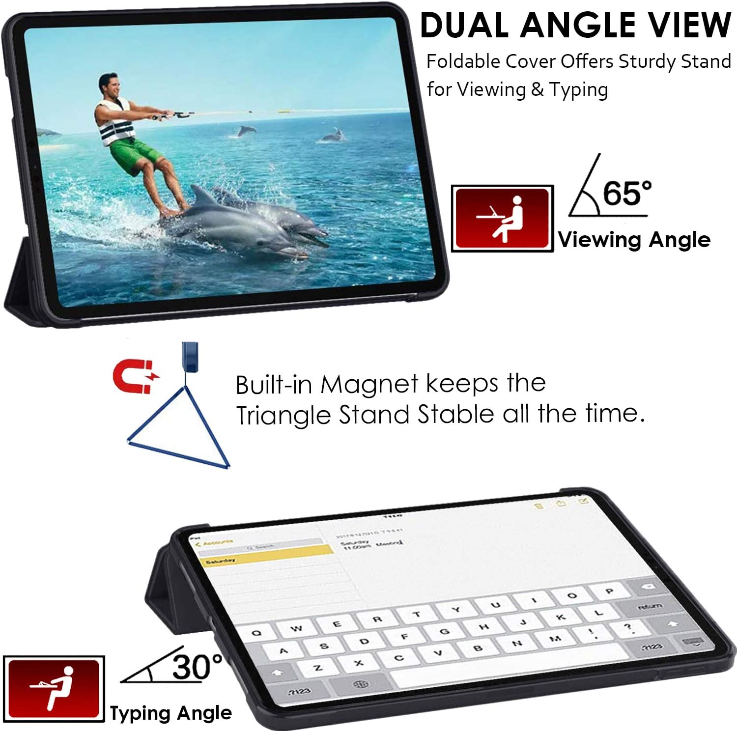 DUAL ANGLE VIEW  
Foldable Cover Offers Sturdy Stand for Viewing & Typing

65° Viewing Angle

Built-in Magnet keeps the Triangle Stand Stable all the time.

30° Typing Angle