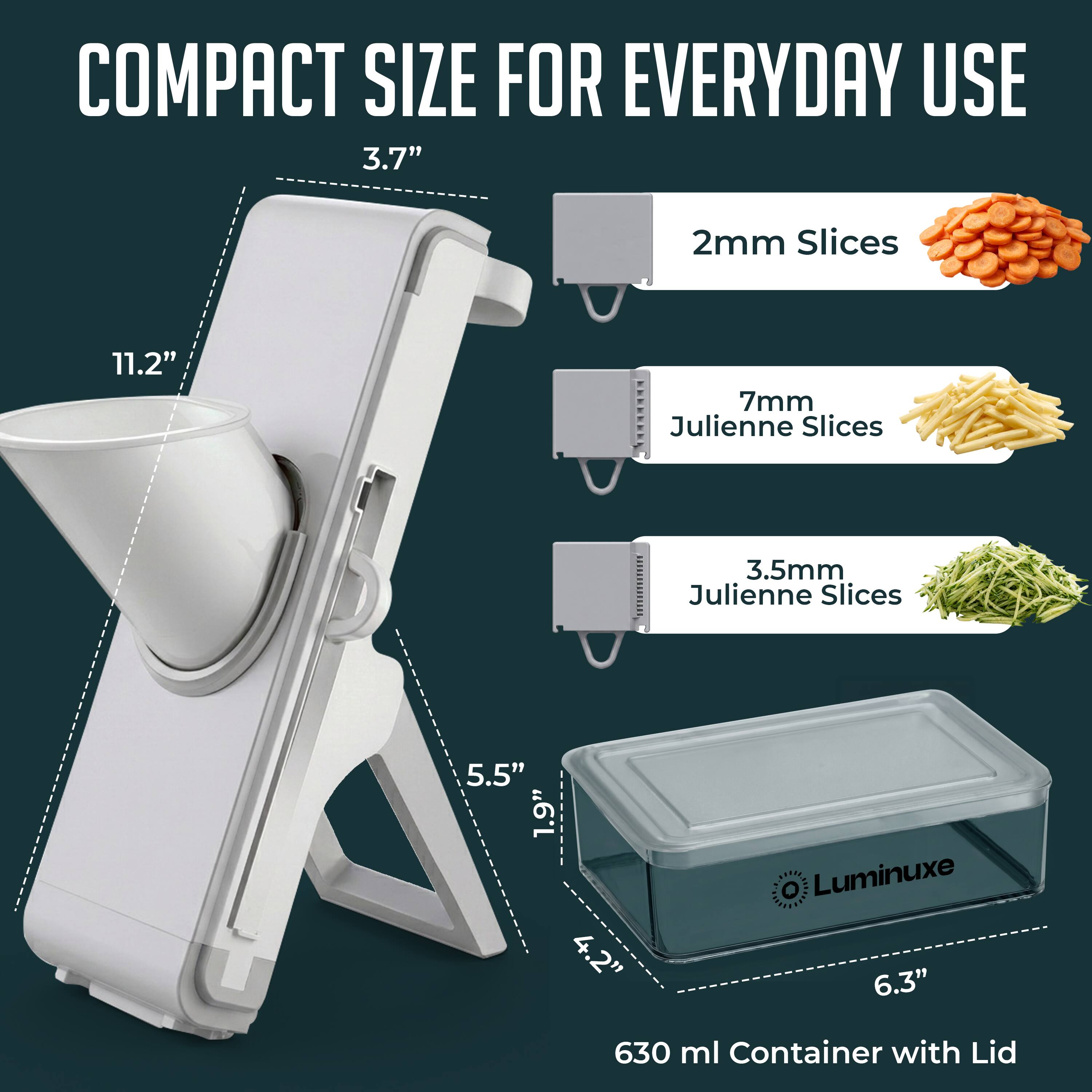 COMPACT SIZE FOR EVERYDAY USE

- 3.7" 
- 11.2" 
- 5.5" 
- 4.2" 
- 6.3" 
- 630 ml Container with Lid

- 2mm Slices
- 7mm Julienne Slices
- 3.5mm Julienne Slices