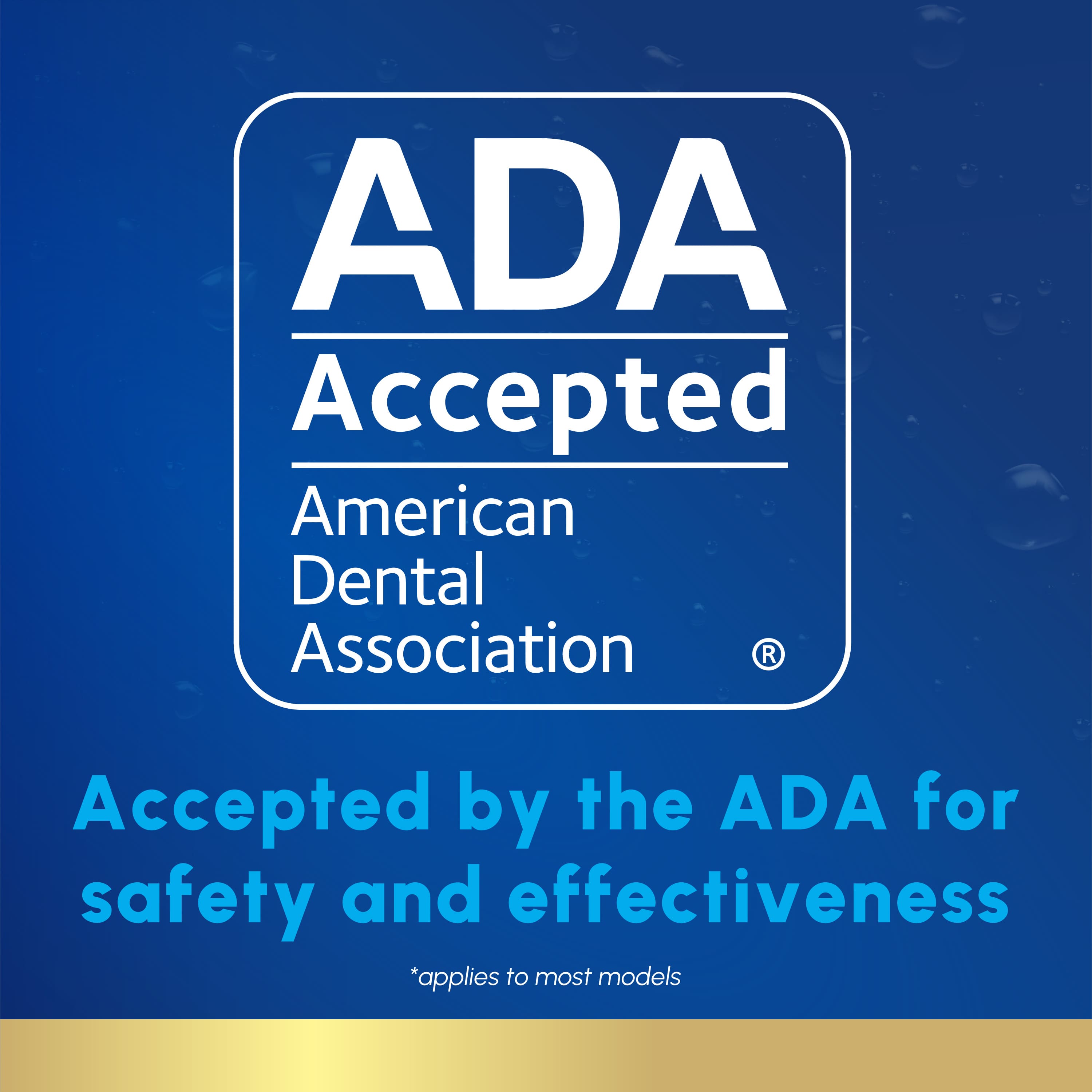 ADA Accepted American Dental Association
Accepted by the ADA for safety and effectiveness
*applies to most models