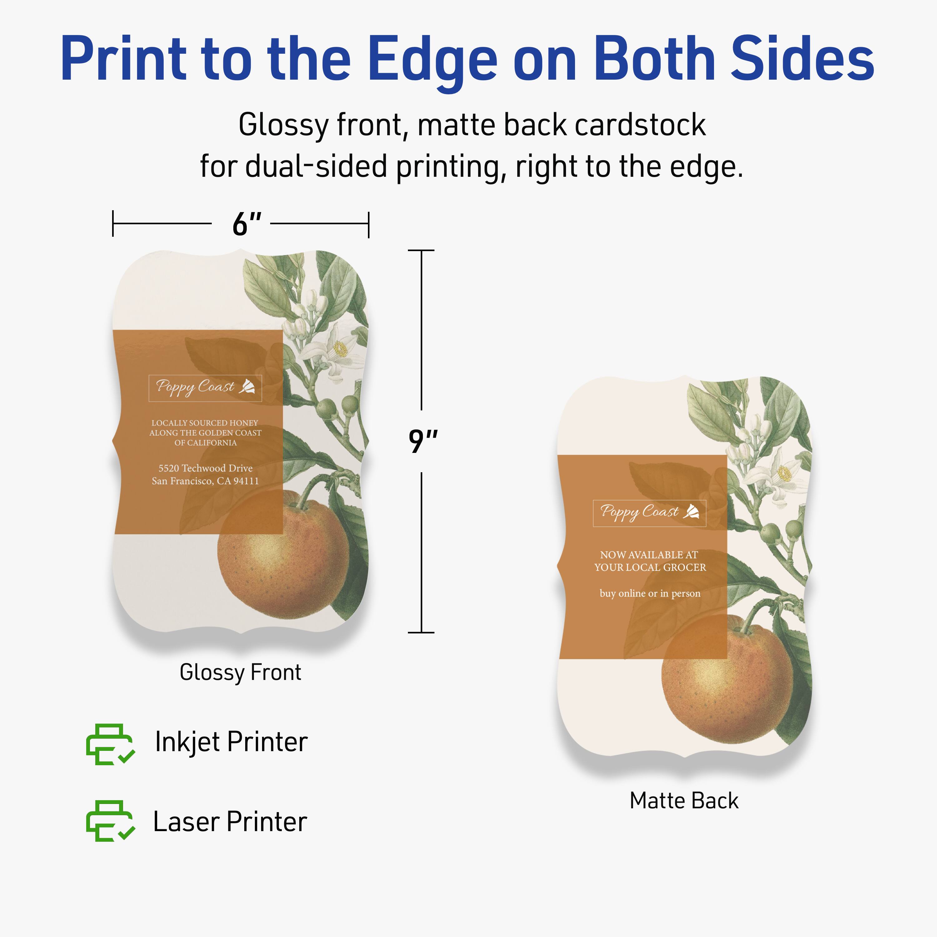 Print to the Edge on Both Sides

Glossy front, matte back cardstock for dual-sided printing, right to the edge.

6" x 9"

Glossy Front

Matte Back

Inkjet Printer
Laser Printer

Poppy Coast
LOCALLY SOURCED HONEY
ALONG THE GOLDEN COAST OF CALIFORNIA
5520 Techwood Drive
San Francisco, CA 94111

Poppy Coast
NOW AVAILABLE AT YOUR LOCAL GROCER
buy online or in person