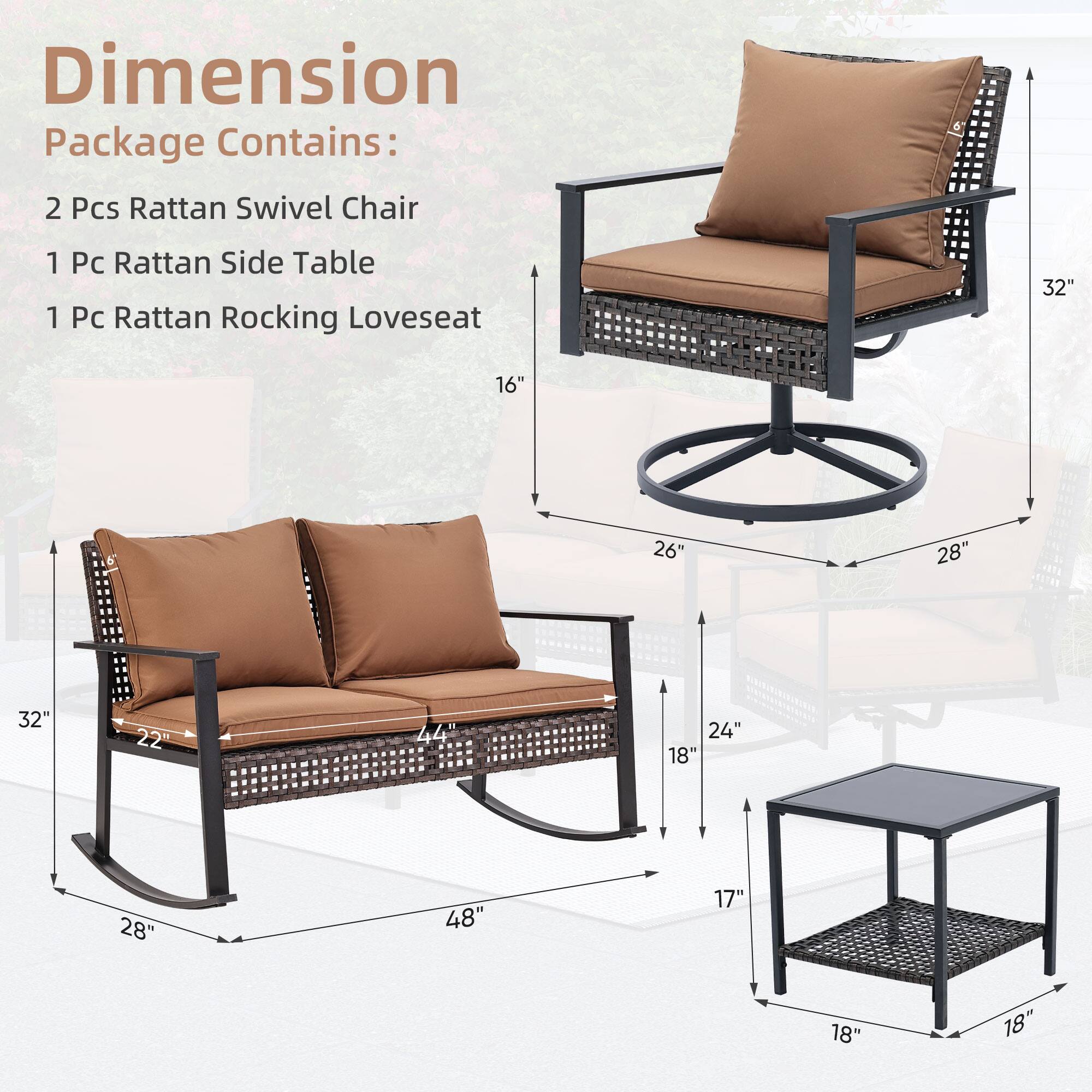 Dimension
Package Contains:
2 Pcs Rattan Swivel Chair
1 Pc Rattan Side Table
1 Pc Rattan Rocking Loveseat
32"
16"
26"
28"
32"
22"
44"
24"
18"
28"
48"
17"
18"
18"