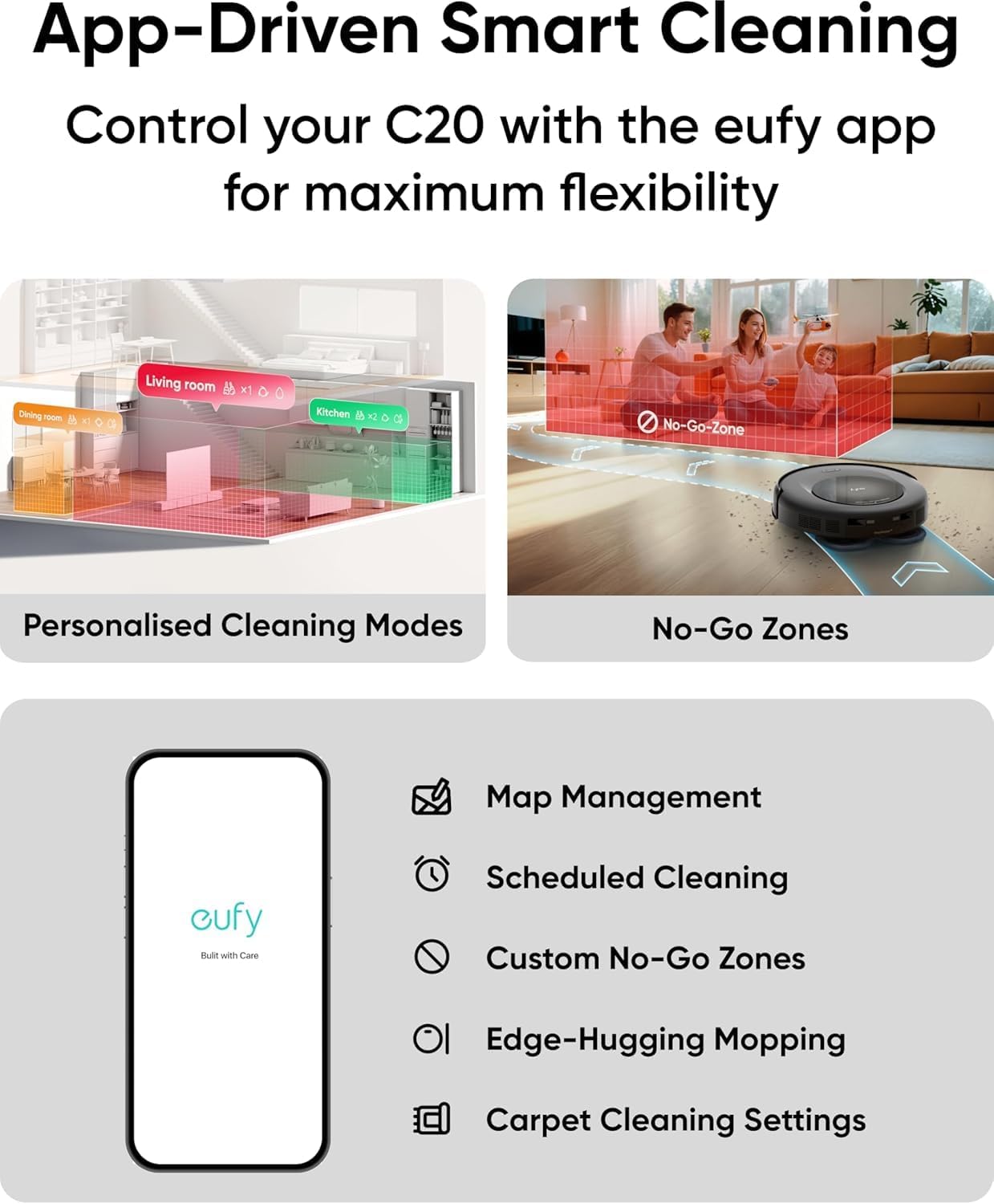 App-Driven Smart Cleaning  
Control your C20 with the eufy app for maximum flexibility  

Personalised Cleaning Modes  
No-Go Zones  

Map Management  
Scheduled Cleaning  
Custom No-Go Zones  
Edge-Hugging Mopping  
Carpet Cleaning Settings