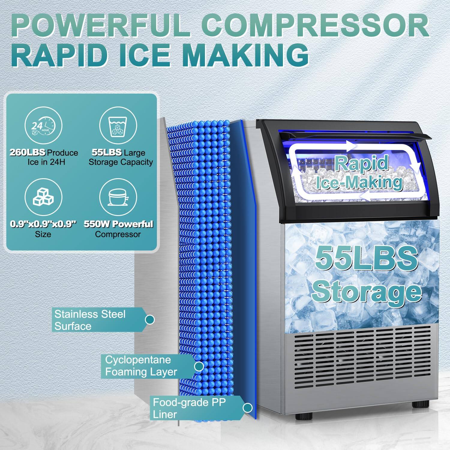 **POWERFUL COMPRESSOR RAPID ICE MAKING**

- **260LBS** Produce Ice in 24H
- **55LBS** Large Storage Capacity
- **0.9"x0.9"x0.9"** Size
- **550W** Powerful Compressor
- Stainless Steel Surface
- Cyclopentane Foaming Layer
- Food-grade PP Liner

**Rapid Ice-Making**

**55LBS Storage**