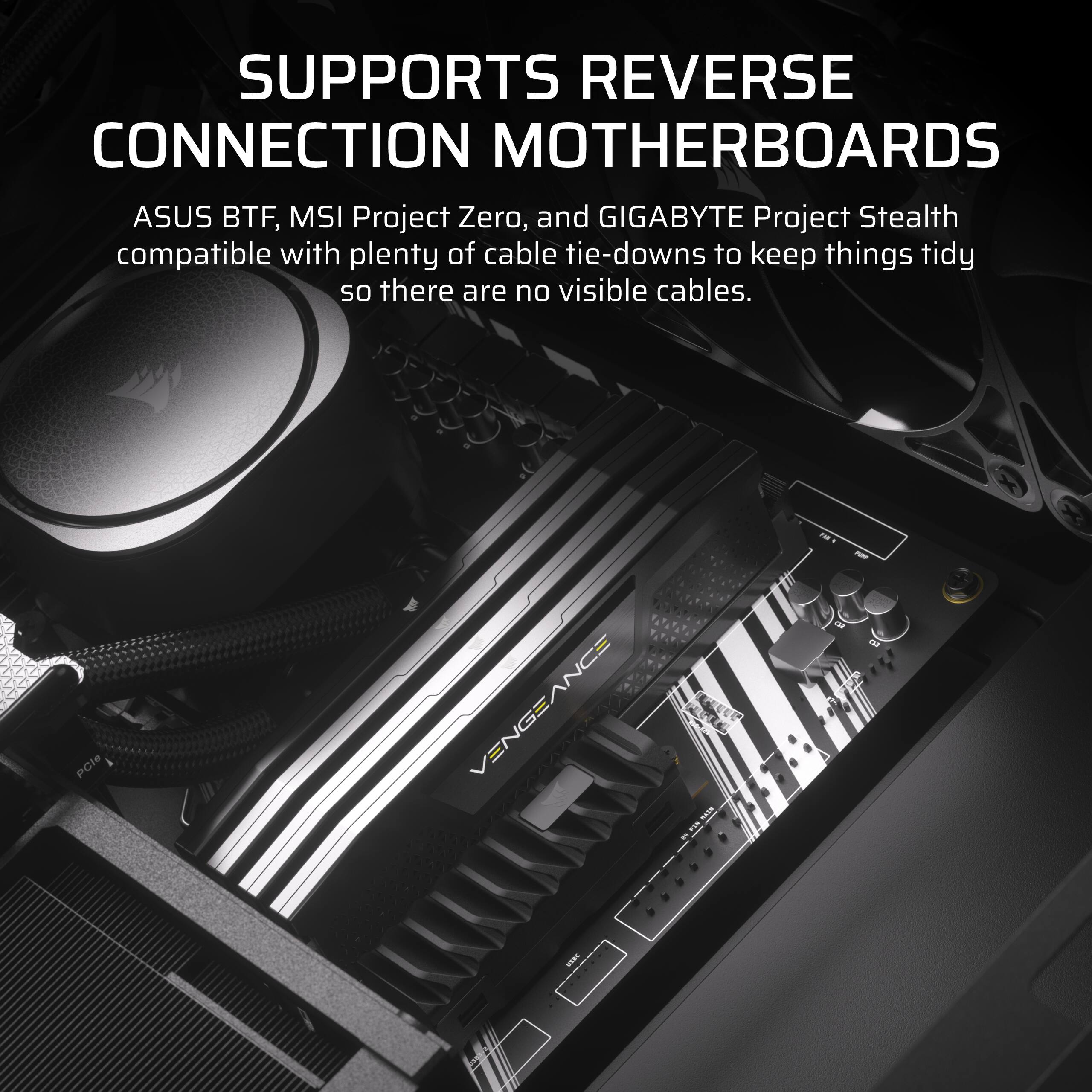 SUPPORTS REVERSE CONNECTION MOTHERBOARDS

ASUS BTF, MSI Project Zero, and GIGABYTE Project Stealth compatible with plenty of cable tie-downs to keep things tidy so there are no visible cables.