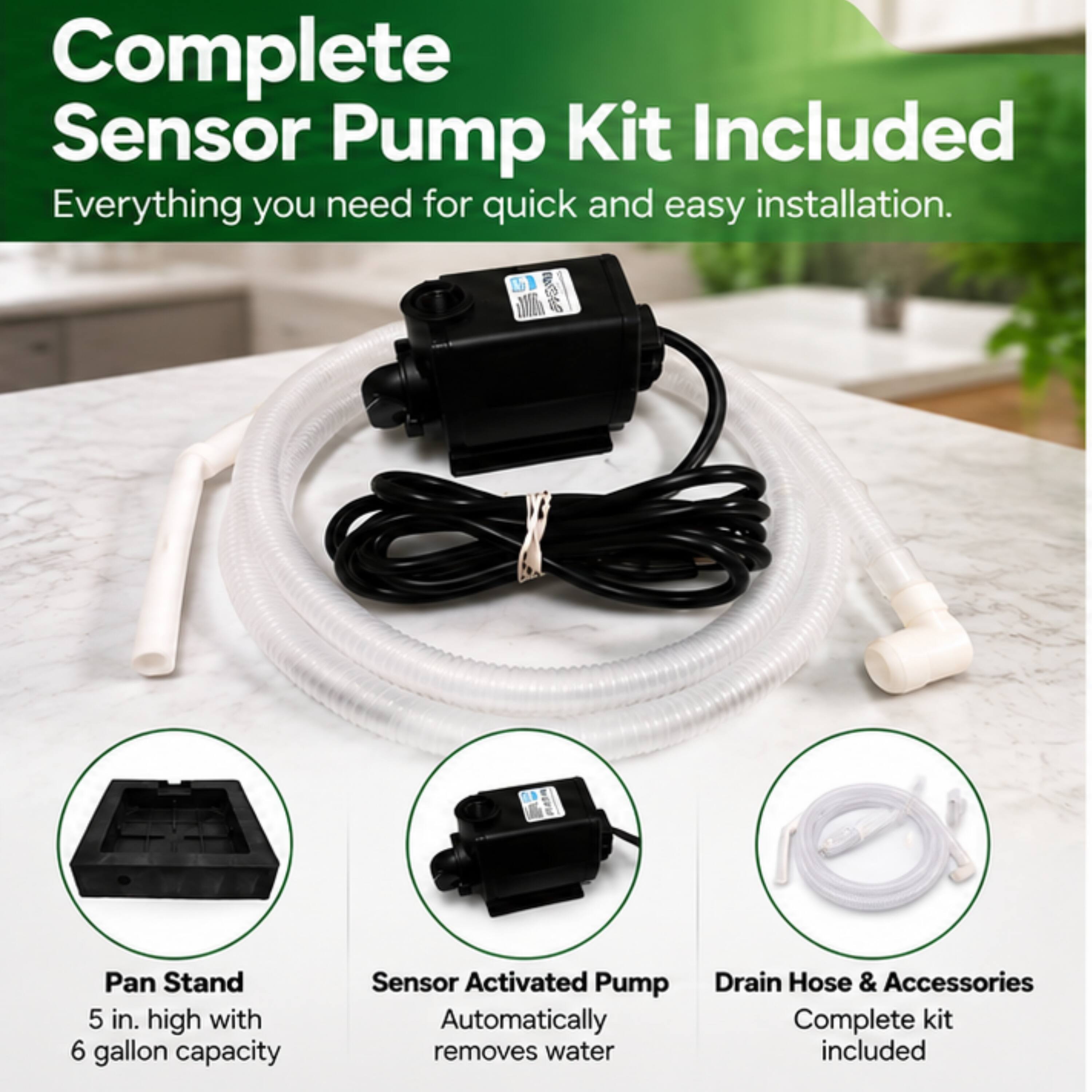 Complete Sensor Pump Kit Included  
Everything you need for quick and easy installation.  

Pan Stand  
5 in. high with 6 gallon capacity  

Sensor Activated Pump  
Automatically removes water  

Drain Hose & Accessories  
Complete kit included