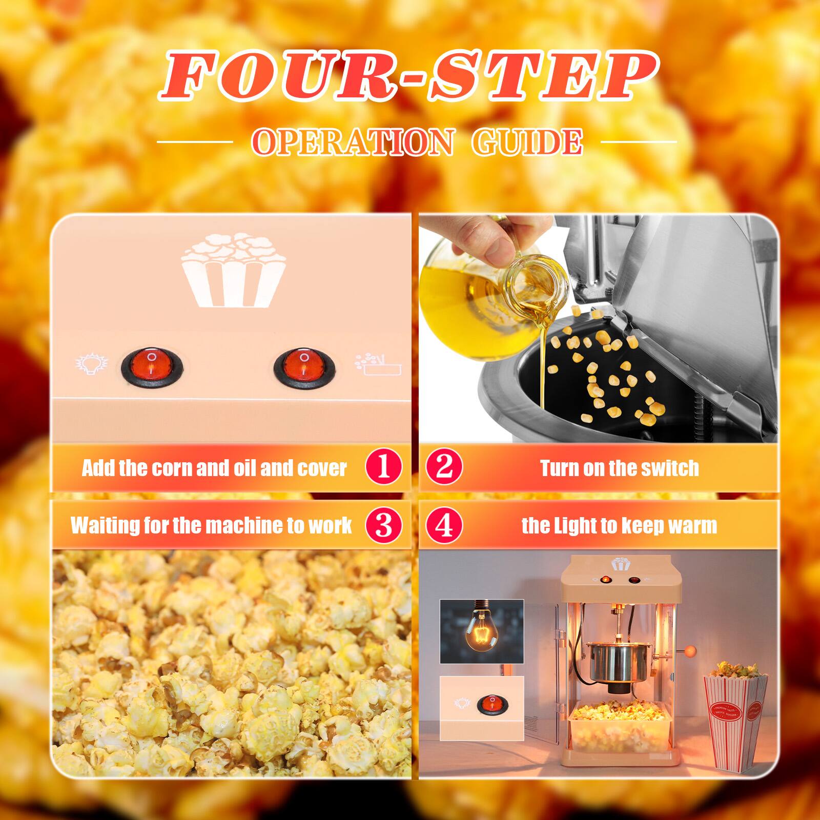 FOUR-STEP OPERATION GUIDE

1. Add the corn and oil and cover
2. Turn on the switch
3. Waiting for the machine to work
4. the Light to keep warm