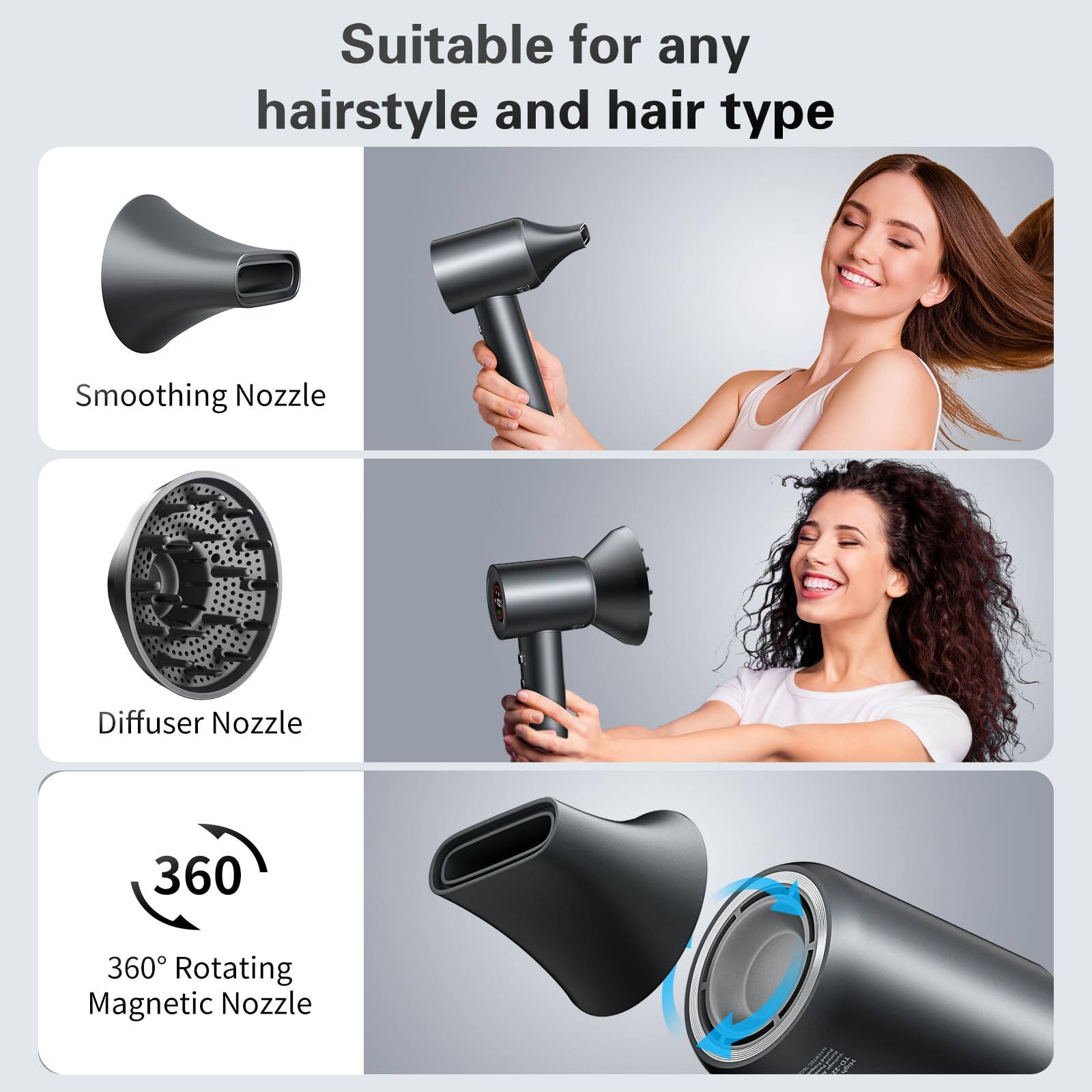 Suitable for any hairstyle and hair type

- Smoothing Nozzle
- Diffuser Nozzle
- 360° Rotating Magnetic Nozzle