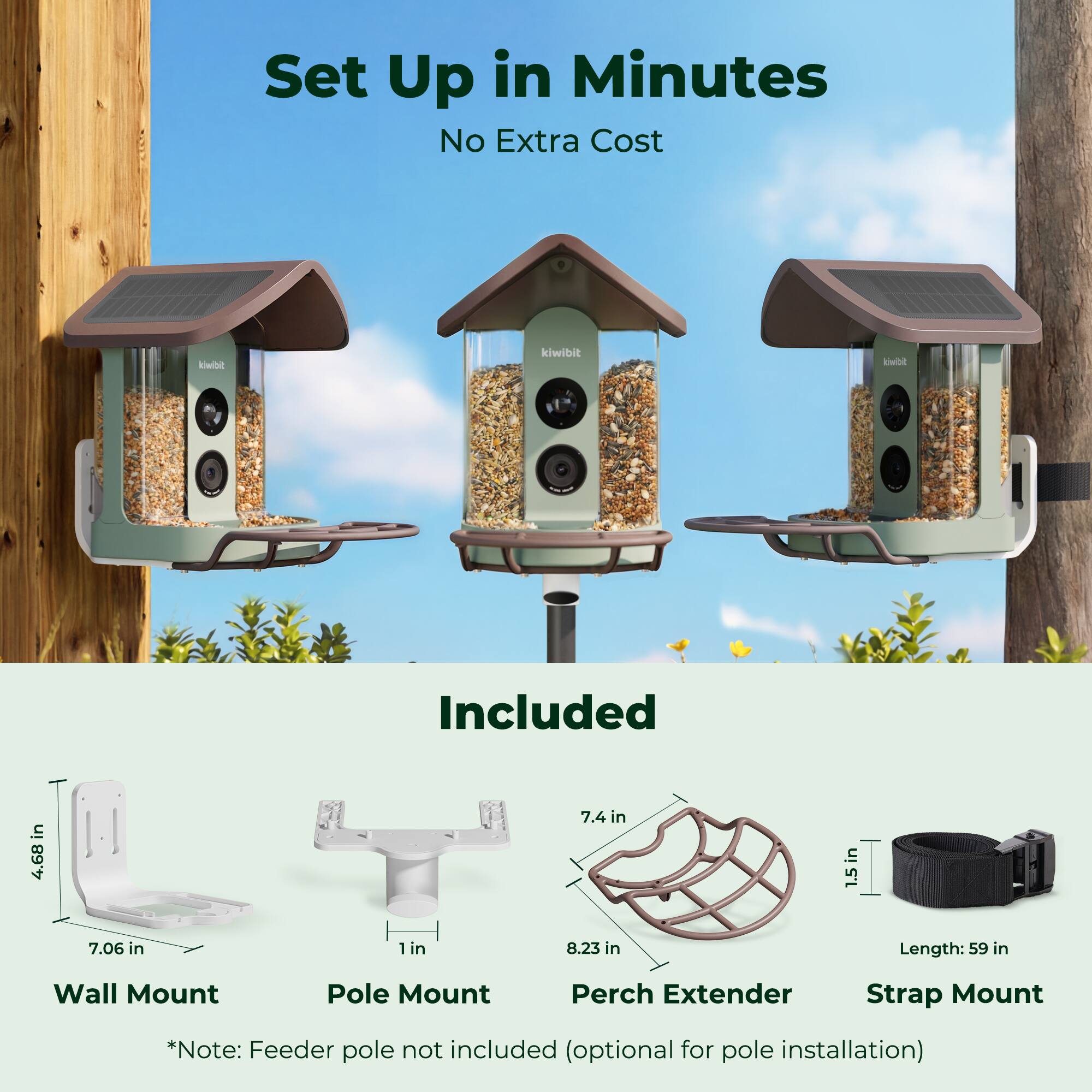 Set Up in Minutes  
No Extra Cost  

Included  

Wall Mount  
Pole Mount  
Perch Extender  
Strap Mount  

*Note: Feeder pole not included (optional for pole installation)