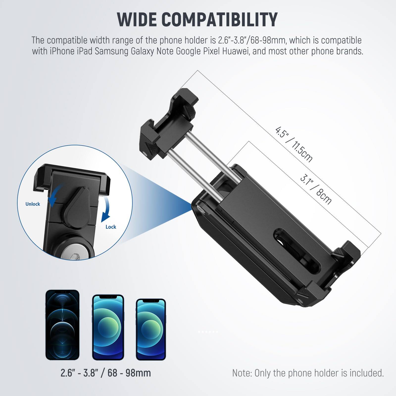 **WIDE COMPATIBILITY**

The compatible width range of the phone holder is 2.6"-3.8"/68-98mm, which is compatible with iPhone, iPad, Samsung Galaxy, Note, Google Pixel, Huawei, and most other phone brands.

- Unlock
- Lock

4.5" / 11.5cm  
3.1" / 8cm

2.6" - 3.8" / 68 - 98mm

Note: Only the phone holder is included.