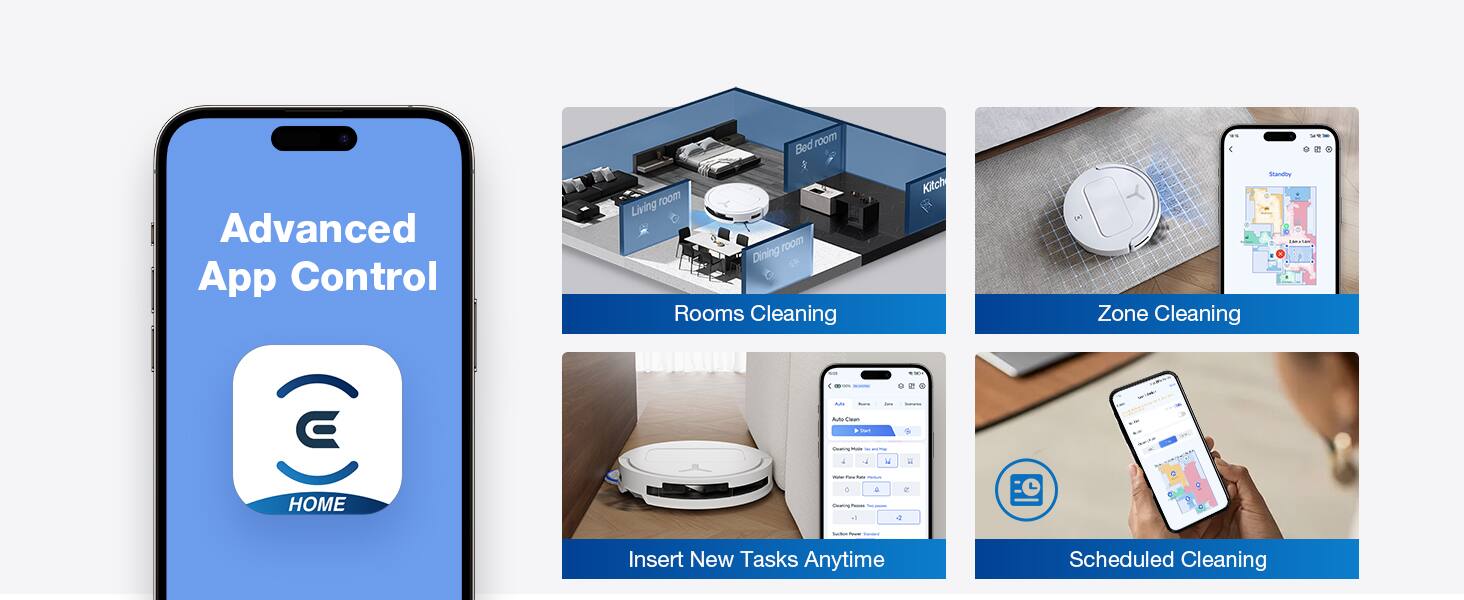 Advanced App Control  
Room Cleaning  
Zone Cleaning  
Insert New Tasks Anytime  
Scheduled Cleaning
