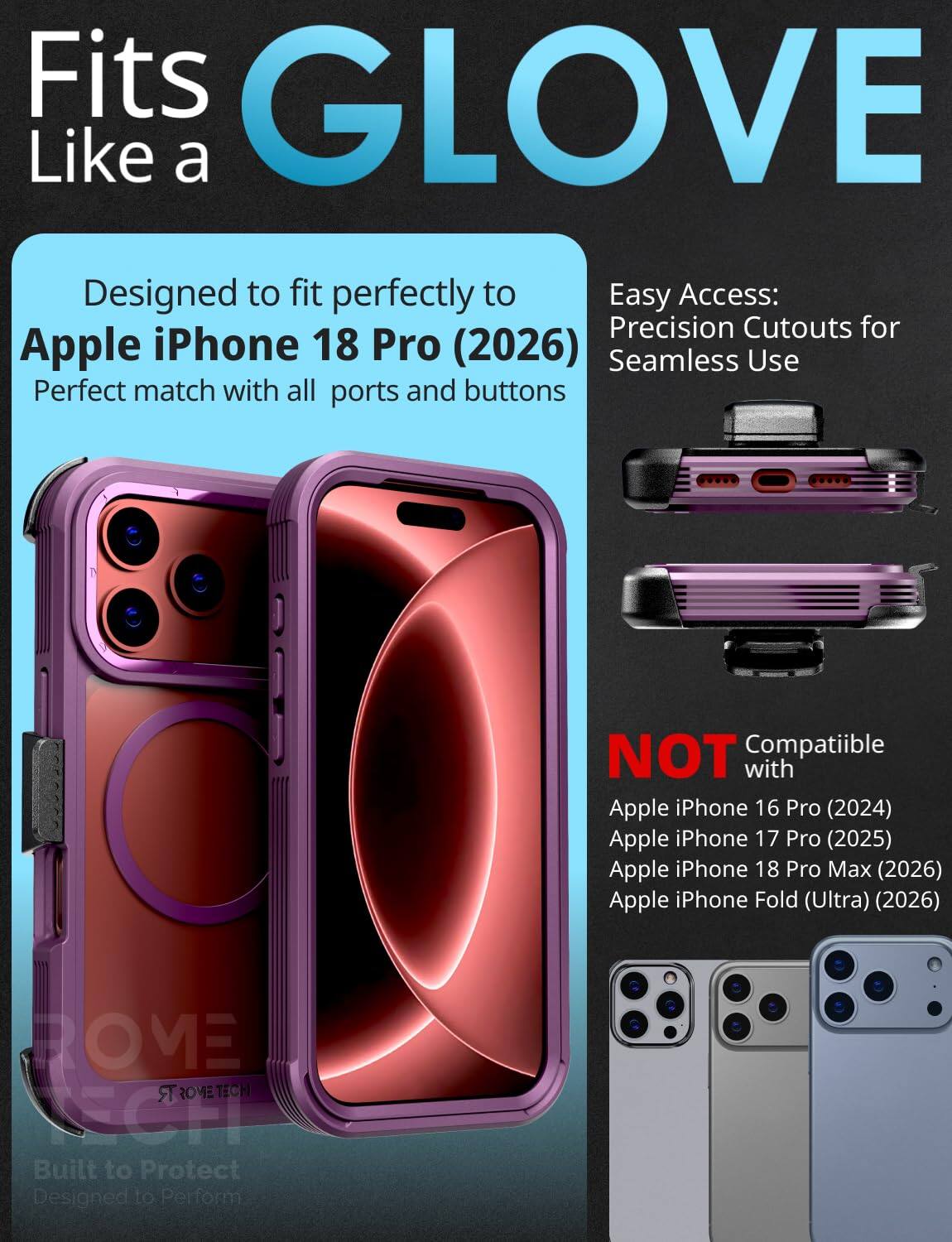 Fits GLOVE Like a

Designed to fit perfectly to Apple iPhone 18 Pro (2026) Perfect match with all ports and buttons

Easy Access: Precision Cutouts for Seamless Use

NOT Compatible with Apple iPhone 16 Pro (2024) Apple iPhone 17 Pro (2025) Apple iPhone 18 Pro Max (2026) Apple iPhone Fold (Ultra) (2026)

BOME TROMETECH TECH Built to Protect Designed to Perform