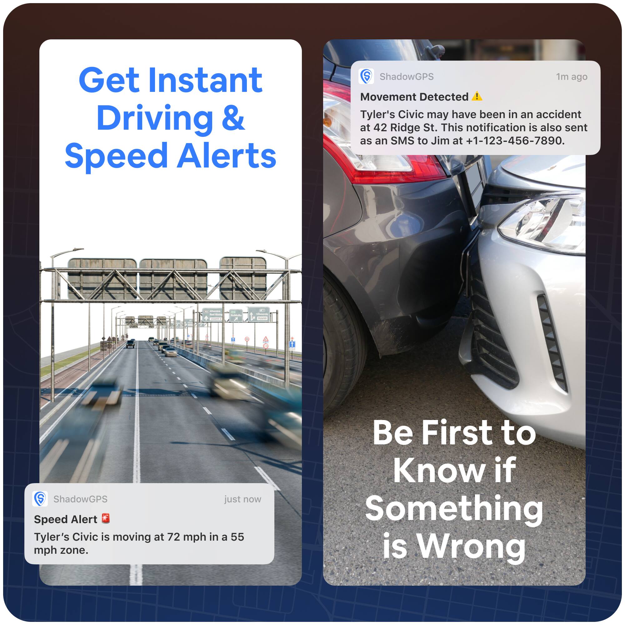 Get Instant Driving & Speed Alerts

ShadowGPS just now
Speed Alert
Tyler's Civic is moving at 72 mph in a 55 mph zone.

ShadowGPS 1m ago
Movement Detected
Tyler's Civic may have been in an accident at 42 Ridge St. This notification is also sent as an SMS to Jim at +1-123-456-7890.

Be First to Know if Something is Wrong