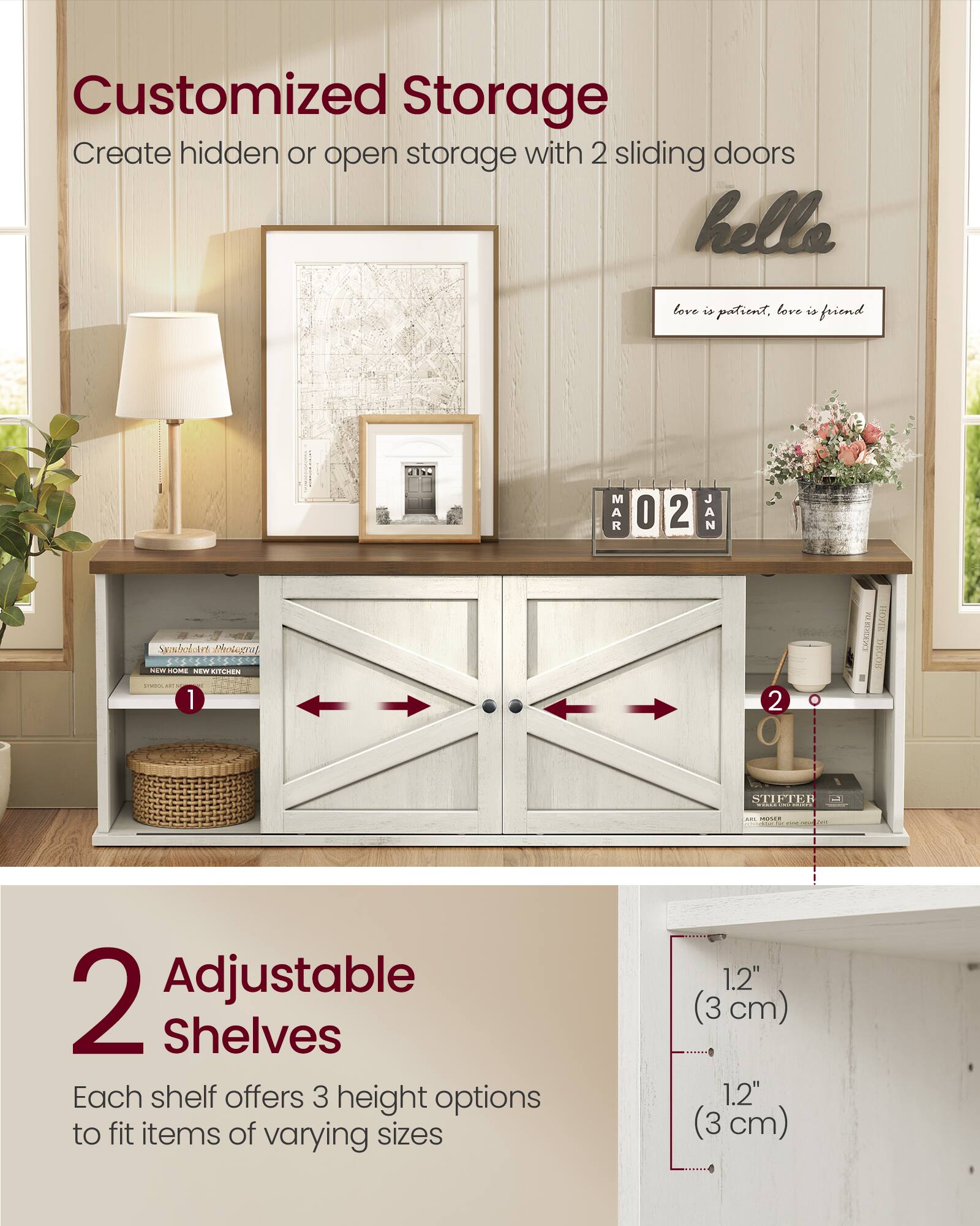 Customized Storage  
Create hidden or open storage with 2 sliding doors

love is patient, love is friend

2 Adjustable Shelves  
Each shelf offers 3 height options to fit items of varying sizes  
1.2" (3 cm)  
1.2" (3 cm)