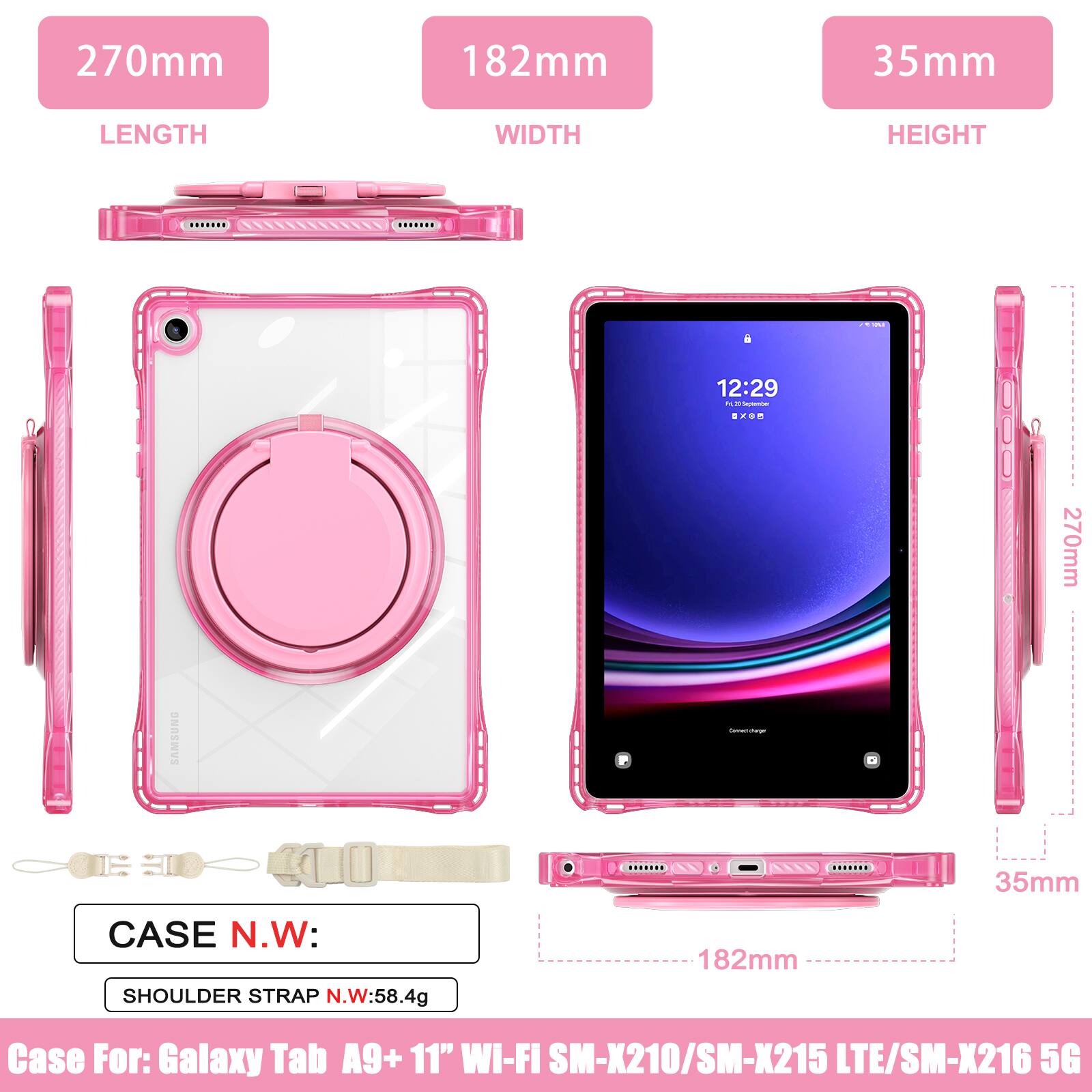 270mm 182mm 35mm  
LENGTH WIDTH HEIGHT  
12:29  
270mm SAMSUNG  
35mm CASE N.W: SHOULDER STRAP N.W:58.4g  
182mm  
Case For: Galaxy Tab A9+ 11" WI-FI SM-X210/SM-X215 LTE/SM-X216 5G