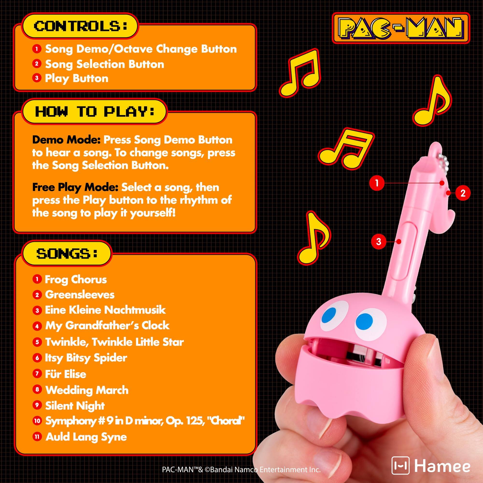 CONTROLS:
1. Song Demo/Octave Change Button
2. Song Selection Button
3. Play Button

HOW TO PLAY:
Demo Mode: Press Song Demo Button to hear a song. To change songs, press the Song Selection Button.
Free Play Mode: Select a song, then press the Play button to the rhythm of the song to play it yourself!

SONGS:
1. Frog Chorus
2. Greensleeves
3. Eine Kleine Nachtmusik
4. My Grandfather's Clock
5. Twinkle, Twinkle Little Star
6. Itsy Bitsy Spider
7. Für Elise
8. Wedding March
9. Silent Night
10. Symphony #9 in D minor, Op. 125, "Choral"
11. Auld Lang Syne

PAC-MAN™ & ©Bandai Namco Entertainment Inc.
Hamee