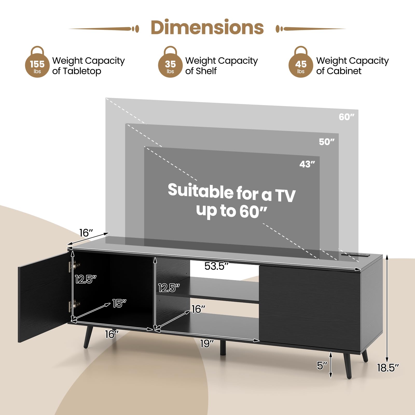 Dimensions  
- Weight Capacity of Tabletop: 155 lbs  
- Weight Capacity of Shelf: 35 lbs  
- Weight Capacity of Cabinet: 45 lbs  

Suitable for a TV up to 60"  

- Width: 60"  
- Depth: 50"  
- Height: 43"  
- Shelf Depth: 16"  
- Cabinet Depth: 16"  
- Cabinet Height: 18.5"  
- Cabinet Width: 53.5"  
- Cabinet Height: 19"  
- Cabinet Height: 5"  
- Cabinet Height: 18.5"