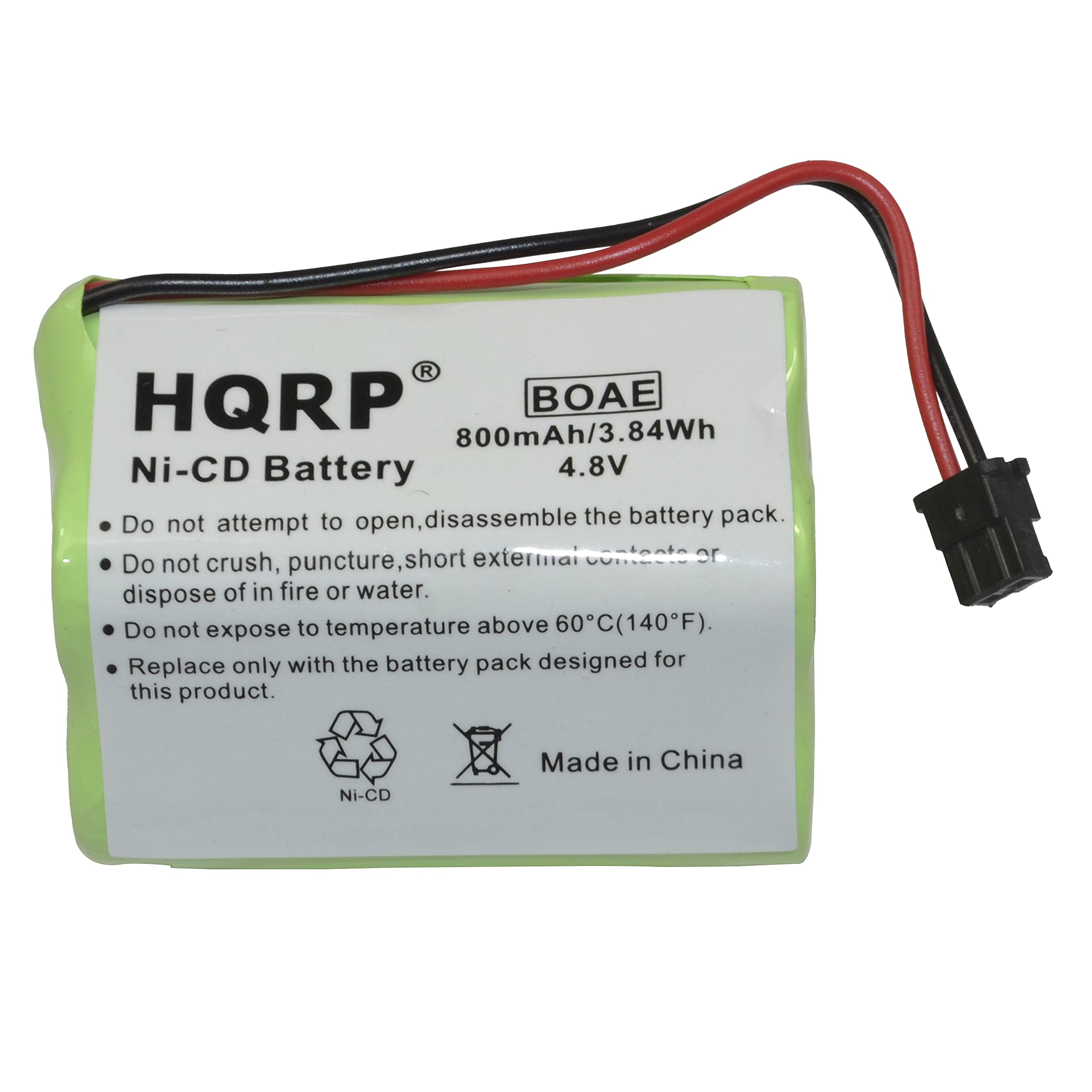 HQRP  
BOAE  
800mAh/3.84Wh Ni-CD Battery 4.8V  

- Do not attempt to open, disassemble the battery pack.  
- Do not crush, puncture, short external contacts or dispose of in fire or water.  
- Do not expose to temperature above 60°C (140°F).  
- Replace only with the battery pack designed for this product.  

Made in China