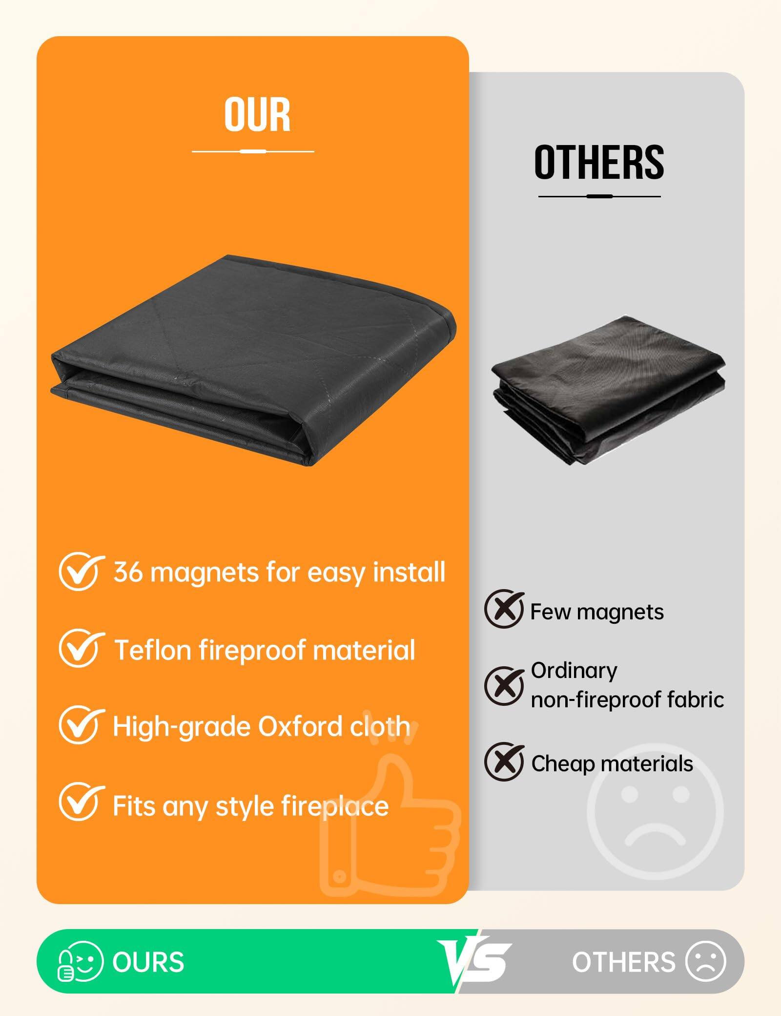 **OUR**

- 36 magnets for easy install
- Teflon fireproof material
- High-grade Oxford cloth
- Fits any style fireplace

**OTHERS**

- Few magnets
- Ordinary non-fireproof fabric
- Cheap materials

**OURS** vs **OTHERS**