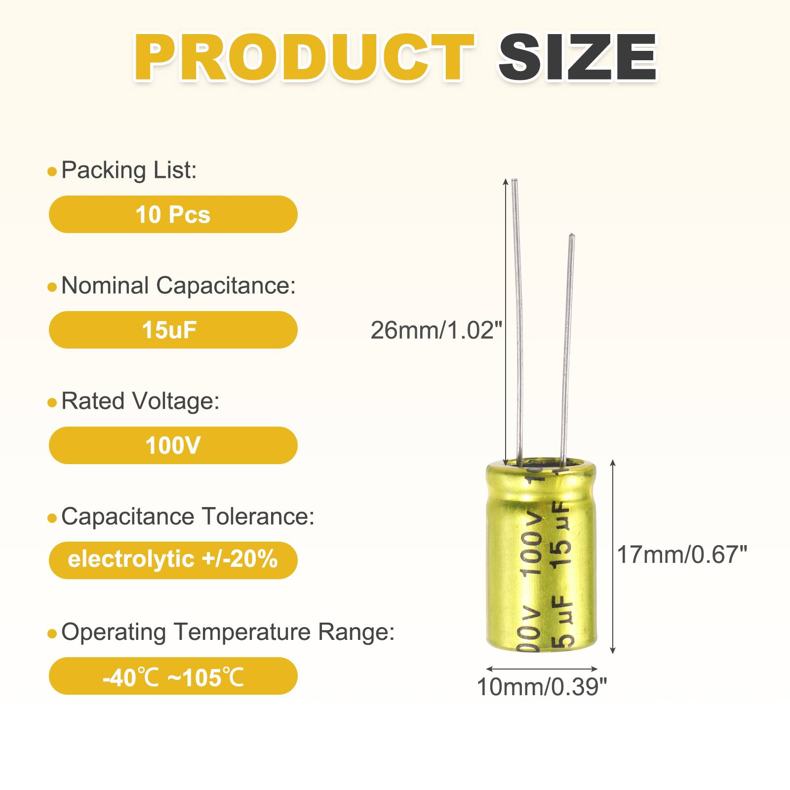 PRODUCT SIZE

Packing List: 10 Pcs

Nominal Capacitance: 15uF

Rated Voltage: 100V

Capacitance Tolerance: electrolytic +/-20%

Operating Temperature Range: -40°C ~ 105°C

Dimensions:
- 26mm/1.02"
- 17mm/0.67"
- 10mm/0.39"