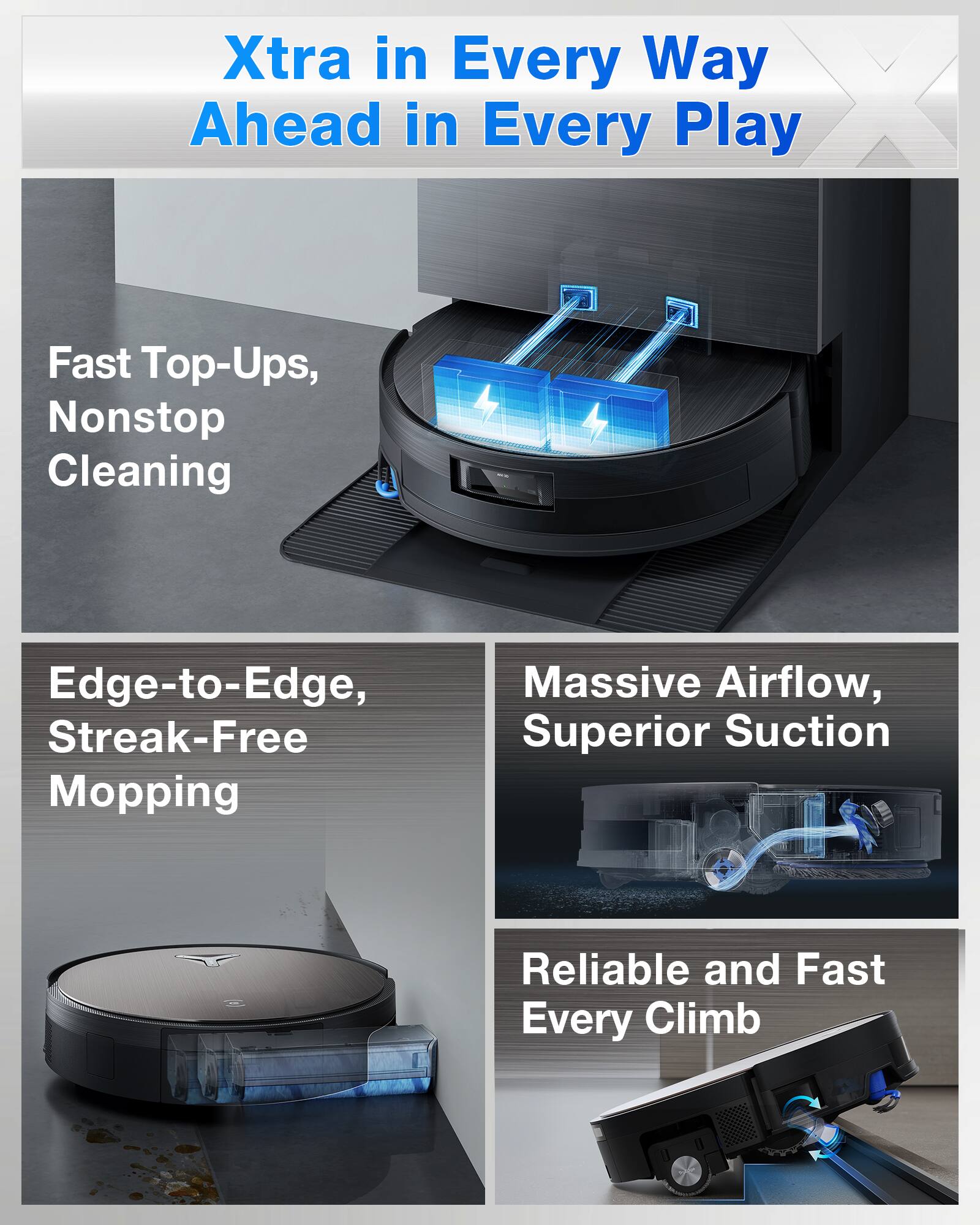 Xtra in Every Way  
Ahead in Every Play  

- Fast Top-Ups, Nonstop Cleaning  
- Edge-to-Edge, Streak-Free Mopping  
- Massive Airflow, Superior Suction  
- Reliable and Fast Every Climb
