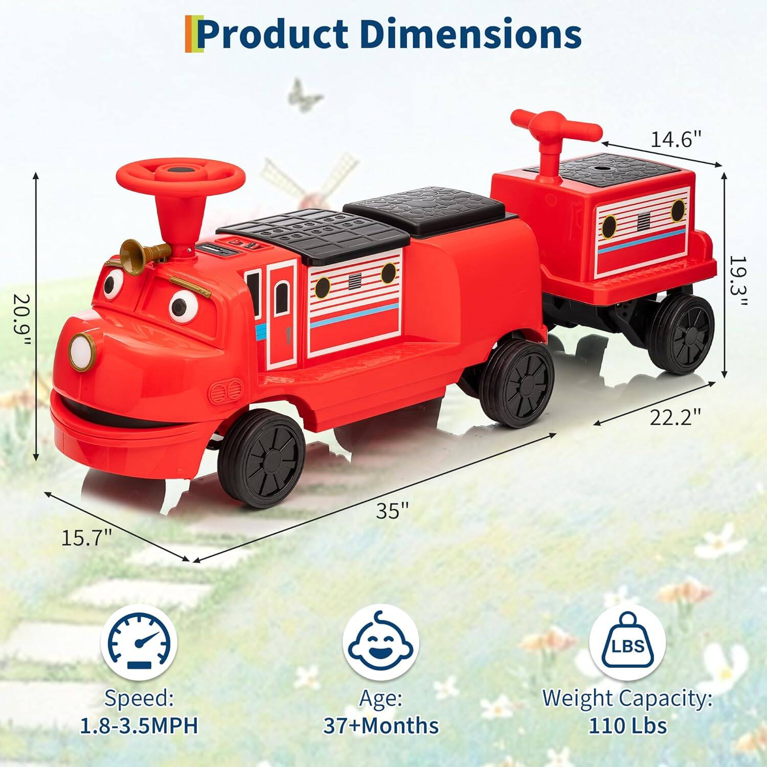 Product Dimensions:  
- Length: 35"  
- Width: 20.9"  
- Height: 19.3"  
- Seat Height: 15.7"  
- Seat Width: 14.6"  
- Wheelbase: 22.2"  

Speed: 1.8-3.5MPH  
Age: 37+ Months  
Weight Capacity: 110 Lbs