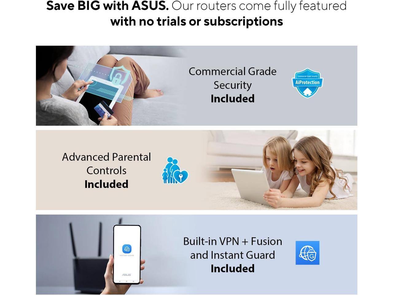 Save BIG with ASUS. Our routers come fully featured with no trials or subscriptions.

- Commercial Grade Security Included
- Advanced Parental Controls Included
- Built-in VPN + Fusion and Instant Guard Included