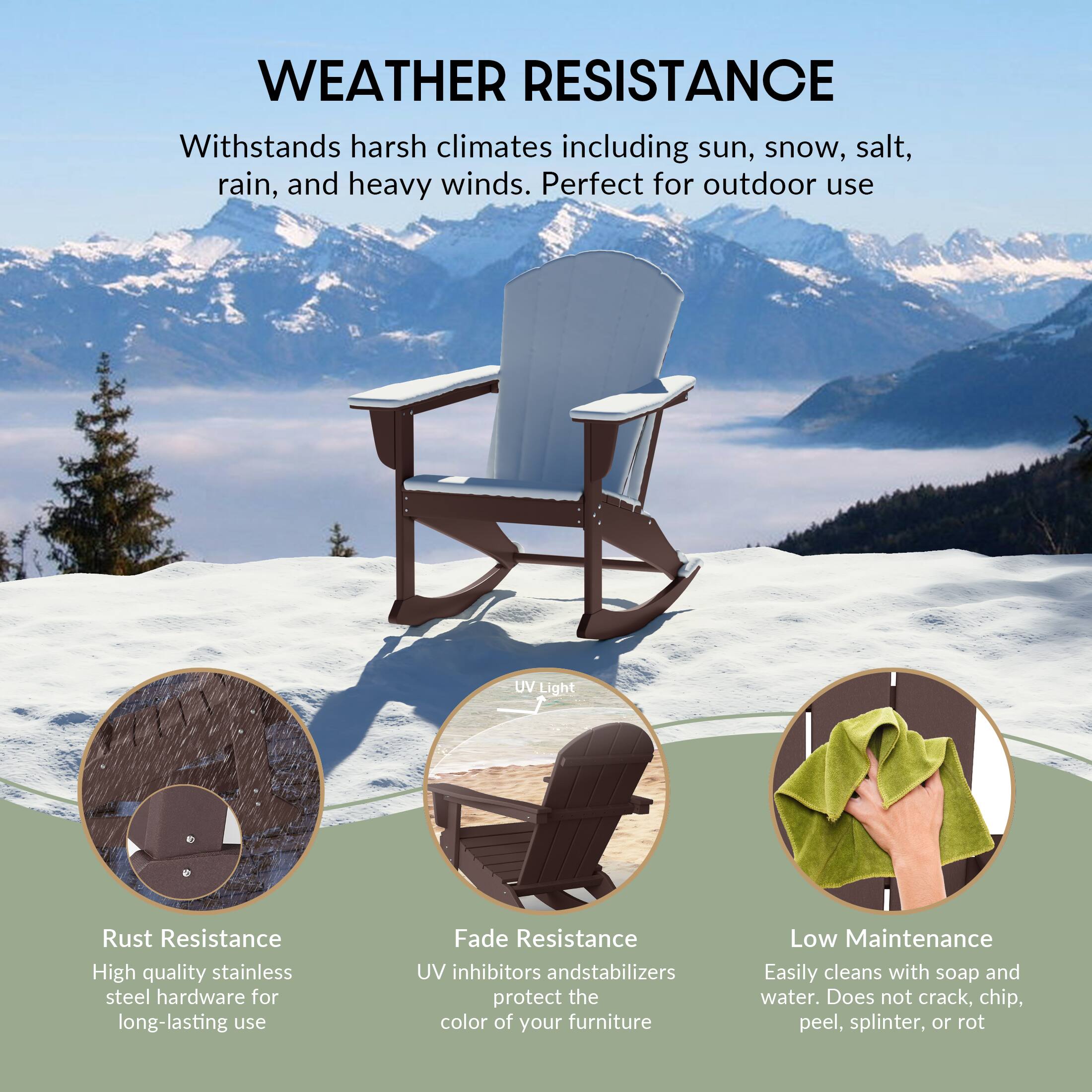 WEATHER RESISTANCE  
Withstands harsh climates including sun, snow, salt, rain, and heavy winds. Perfect for outdoor use.

- Rust Resistance  
  High quality stainless steel hardware for long-lasting use

- Fade Resistance  
  UV inhibitors and stabilizers protect the color of your furniture

- Low Maintenance  
  Easily cleans with soap and water. Does not crack, chip, peel, splinter, or rot