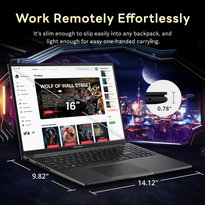 Work Remotely Effortlessly  
It's slim enough to slip easily into any backpack, and light enough for easy one-handed carrying.  

TV Series  
Trending  
Mama  
Euutrne  
Bacione  
THS Baad  

Downloaded WOLF OF WALL STREET  

16"  
0.78"  
9.82"  
14.12"  

Continue Watching  
COTEN  
A CT ASUS ASut Vinbodk c