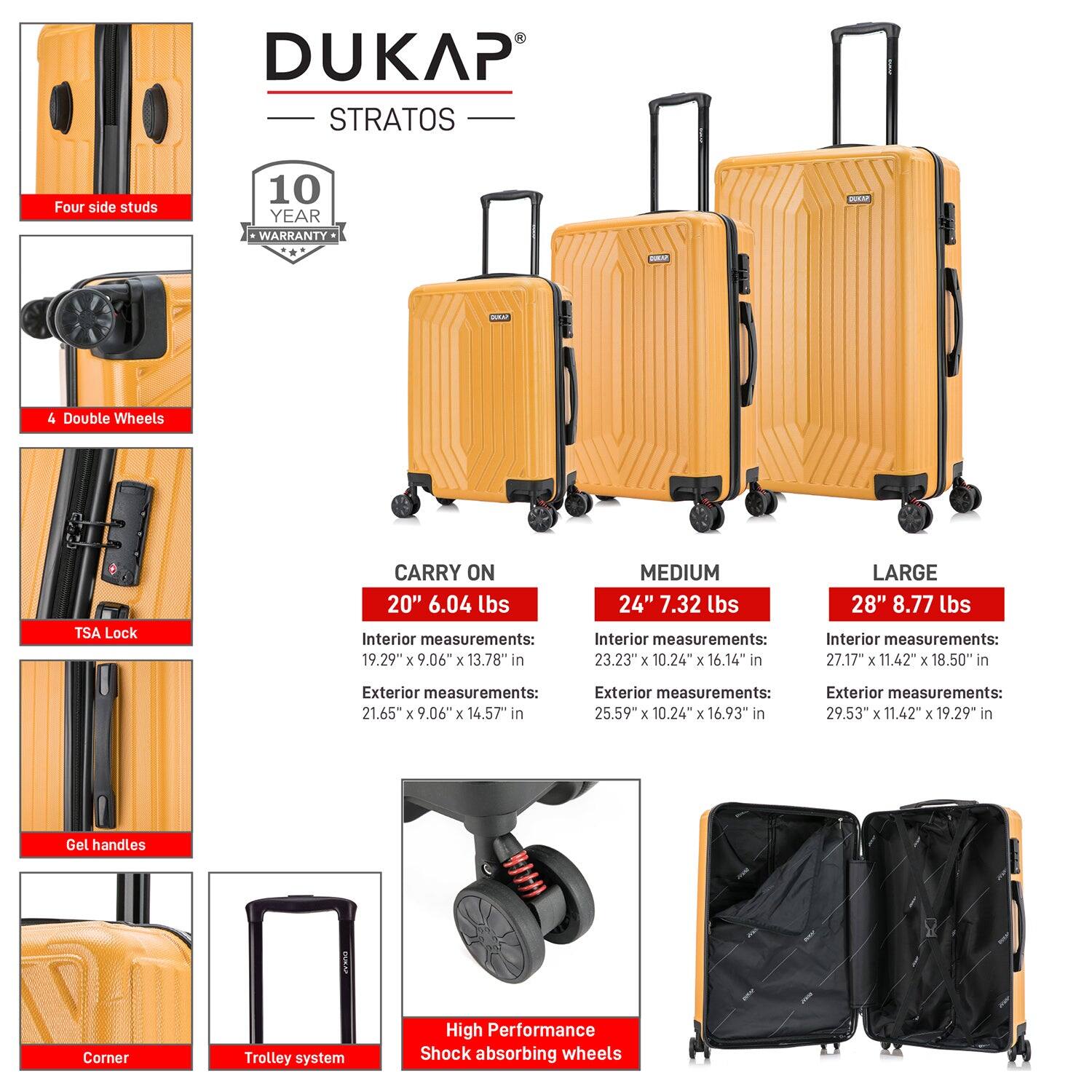 DUKAP STRATOS

- Four side studs
- 4 Double Wheels
- TSA Lock
- Gel handles
- Corner
- Trolley system
- High Performance Shock absorbing wheels

10 YEAR WARRANTY

CARRY ON
20" 6.04 lbs
Interior measurements: 19.29" x 9.06" x 13.78" in
Exterior measurements: 21.65" x 9.06" x 14.57" in

MEDIUM
24" 7.32 lbs
Interior measurements: 23.23" x 10.24" x 16.14" in
Exterior measurements: 25.59" x 10.24" x 16.93" in

LARGE
28" 8.77 lbs
Interior measurements: 27.17" x 11.42" x 18.50" in
Exterior measurements: 29.53" x 11.42" x 19.29" in