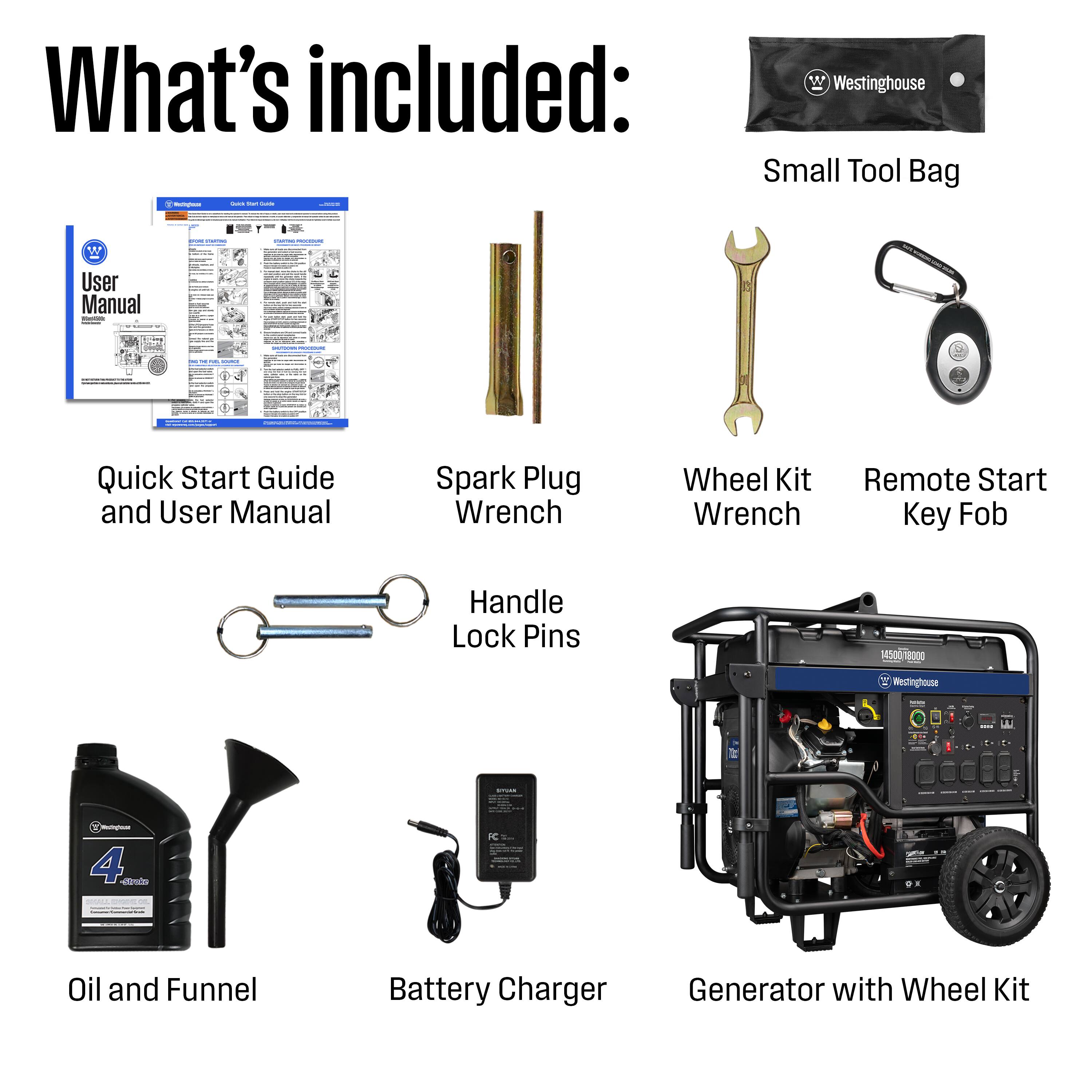 What's included:

- Westinghouse Small Tool Bag
- Quick Start Guide and User Manual
- Spark Plug Wrench
- Wheel Kit Wrench
- Remote Start Key Fob
- Handle Lock Pins
- Oil and Funnel
- Battery Charger
- Generator with Wheel Kit